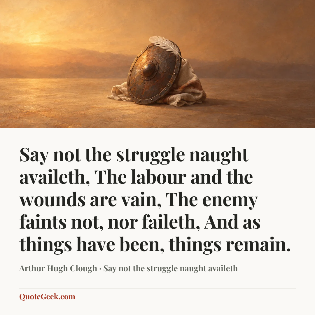 “Say not the struggle naught availeth,
The labour and the wounds are vain,
The enemy faints not, nor faileth,
And as things have been, things remain.” — Arthur Hugh Clough · Say not the struggle naught availeth. Illustrated QuoteGeek card.