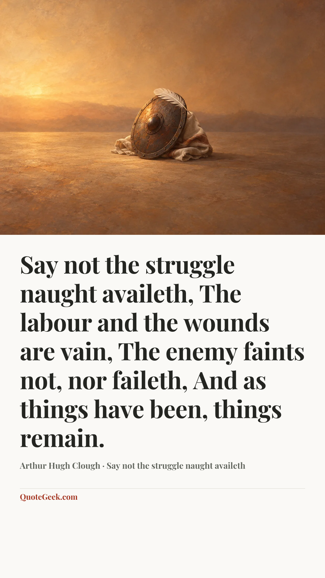 “Say not the struggle naught availeth,
The labour and the wounds are vain,
The enemy faints not, nor faileth,
And as things have been, things remain.” — Arthur Hugh Clough · Say not the struggle naught availeth. Illustrated QuoteGeek card.
