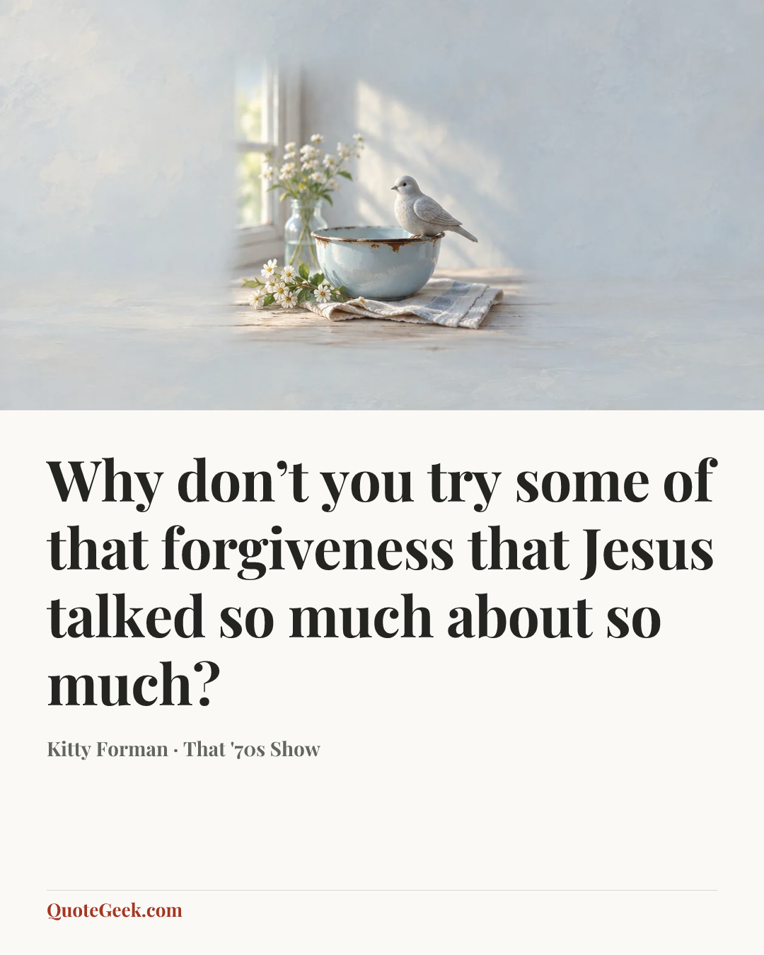 “Why don’t you try some of that forgiveness that Jesus talked so much about so much?” — Kitty Forman · That '70s Show. Illustrated QuoteGeek card.