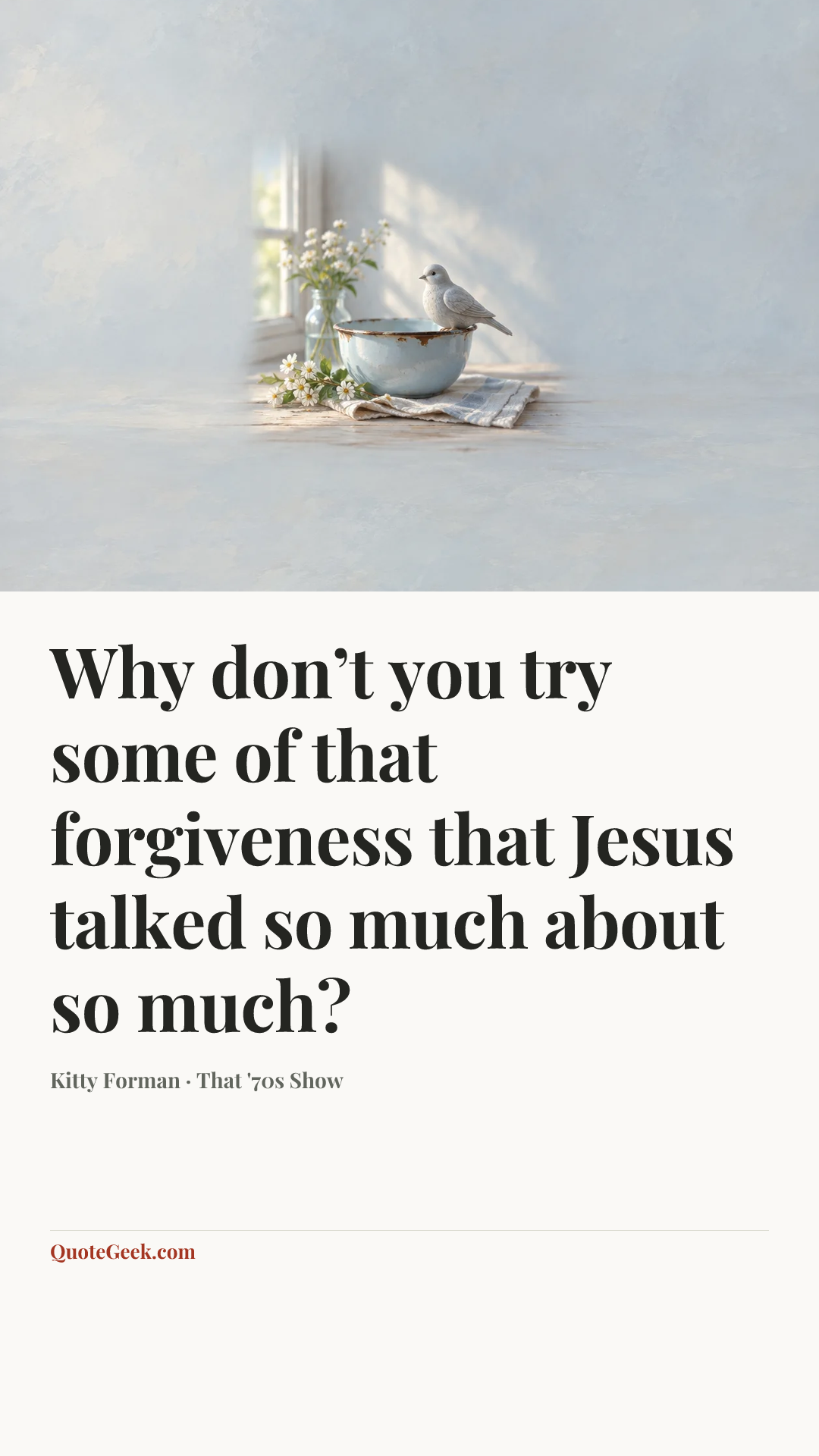 “Why don’t you try some of that forgiveness that Jesus talked so much about so much?” — Kitty Forman · That '70s Show. Illustrated QuoteGeek card.