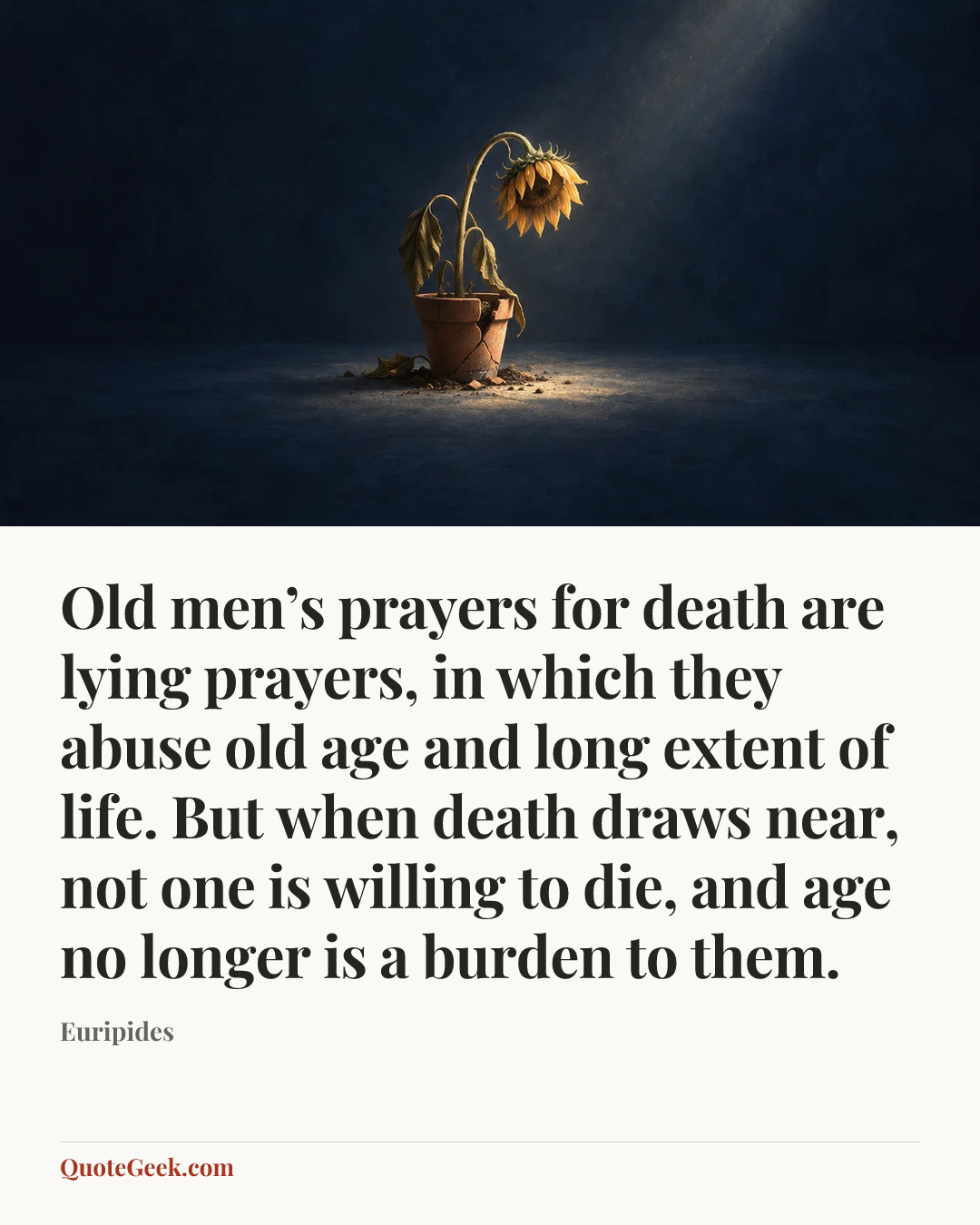 “Old men’s prayers for death are lying prayers, in which they abuse old age and long extent of life. But when death draws near, not one is willing to die, and age no longer is a burden to them.” — Euripides. Illustrated QuoteGeek card.
