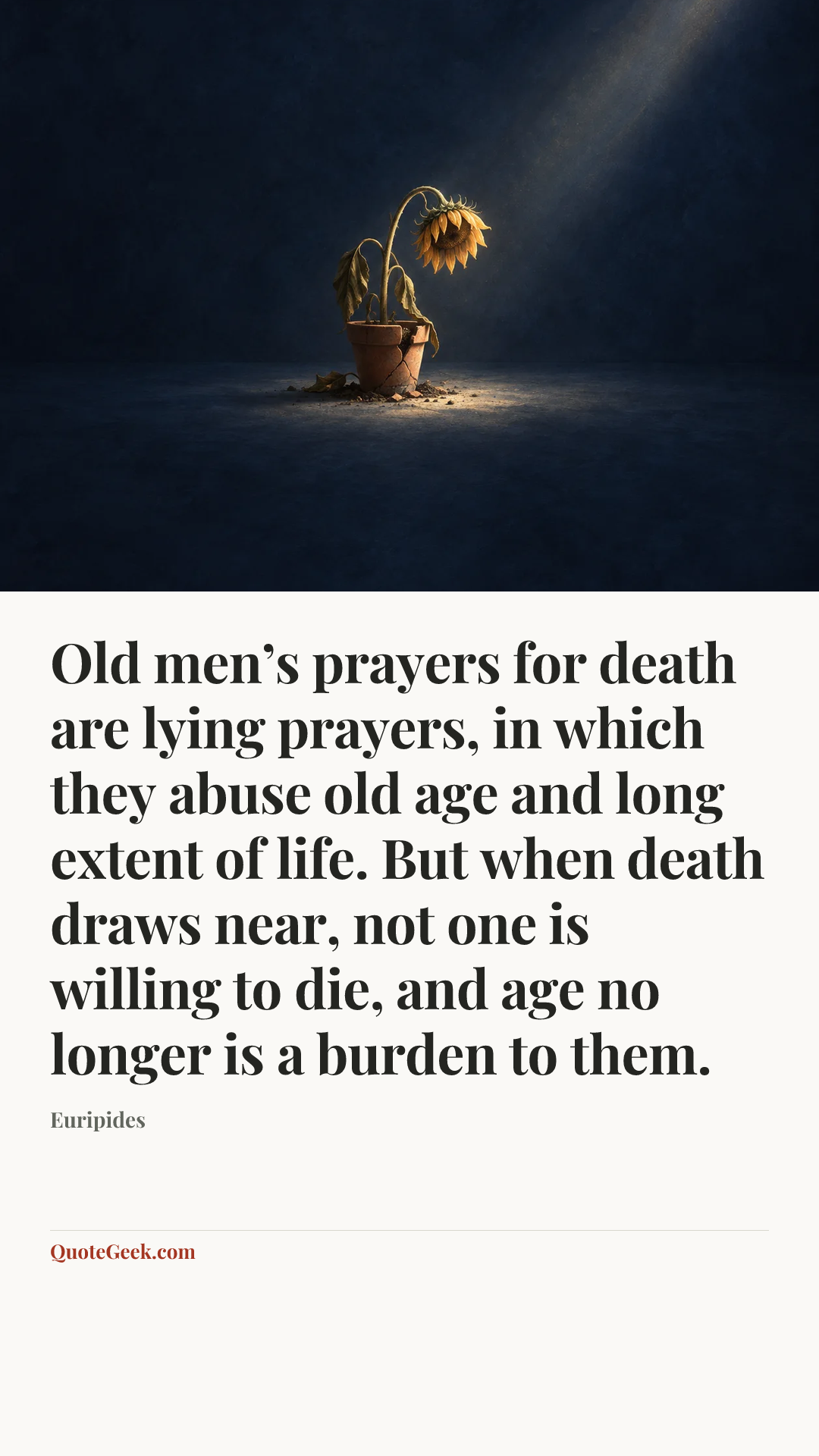 “Old men’s prayers for death are lying prayers, in which they abuse old age and long extent of life. But when death draws near, not one is willing to die, and age no longer is a burden to them.” — Euripides. Illustrated QuoteGeek card.