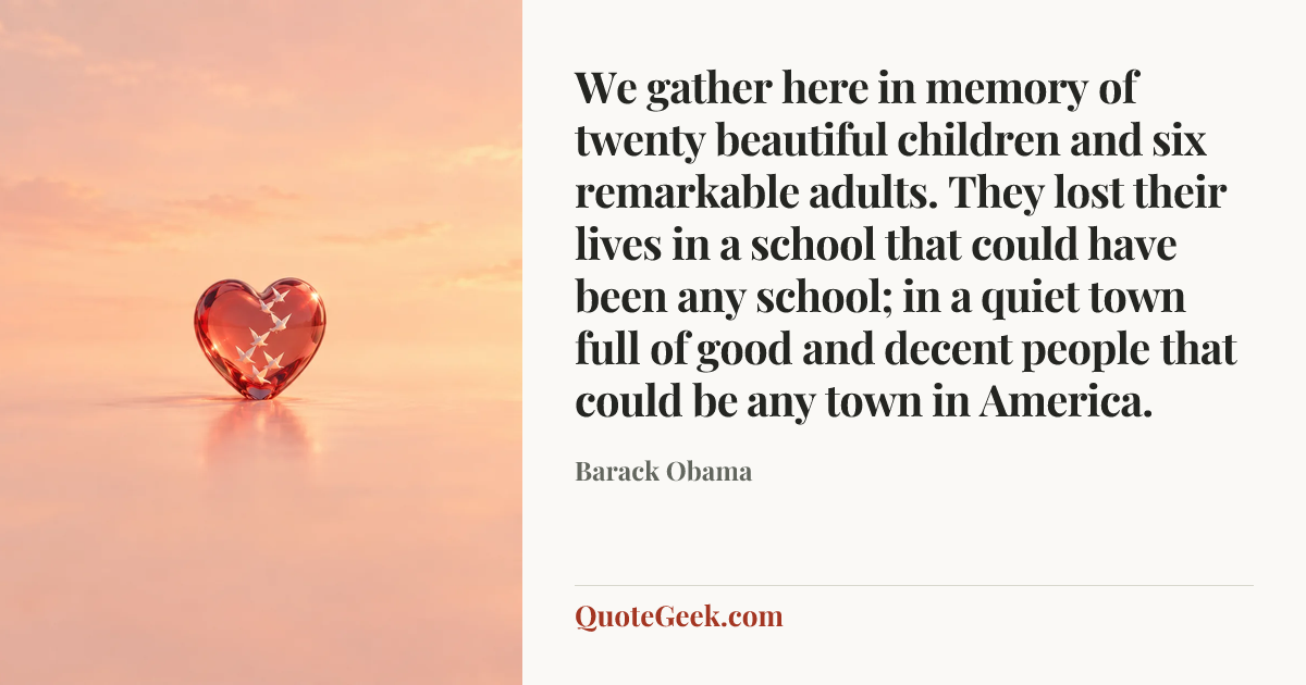 “We gather here in memory of twenty beautiful children and six remarkable adults. They lost their lives in a school that could have been any school; in a quiet town full of good and decent people that could be any town in America.” — Barack Obama. Illustrated QuoteGeek card.