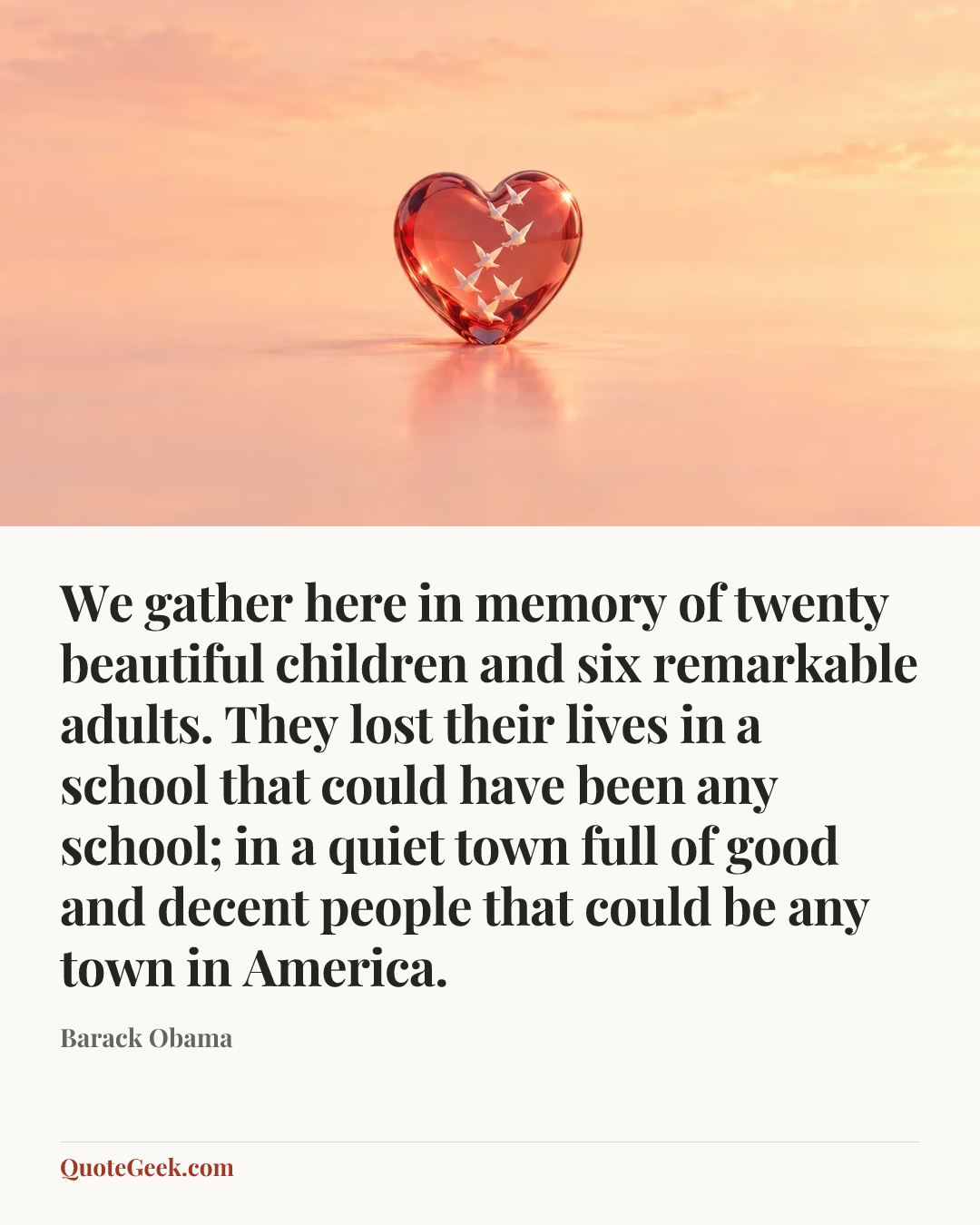 “We gather here in memory of twenty beautiful children and six remarkable adults. They lost their lives in a school that could have been any school; in a quiet town full of good and decent people that could be any town in America.” — Barack Obama. Illustrated QuoteGeek card.