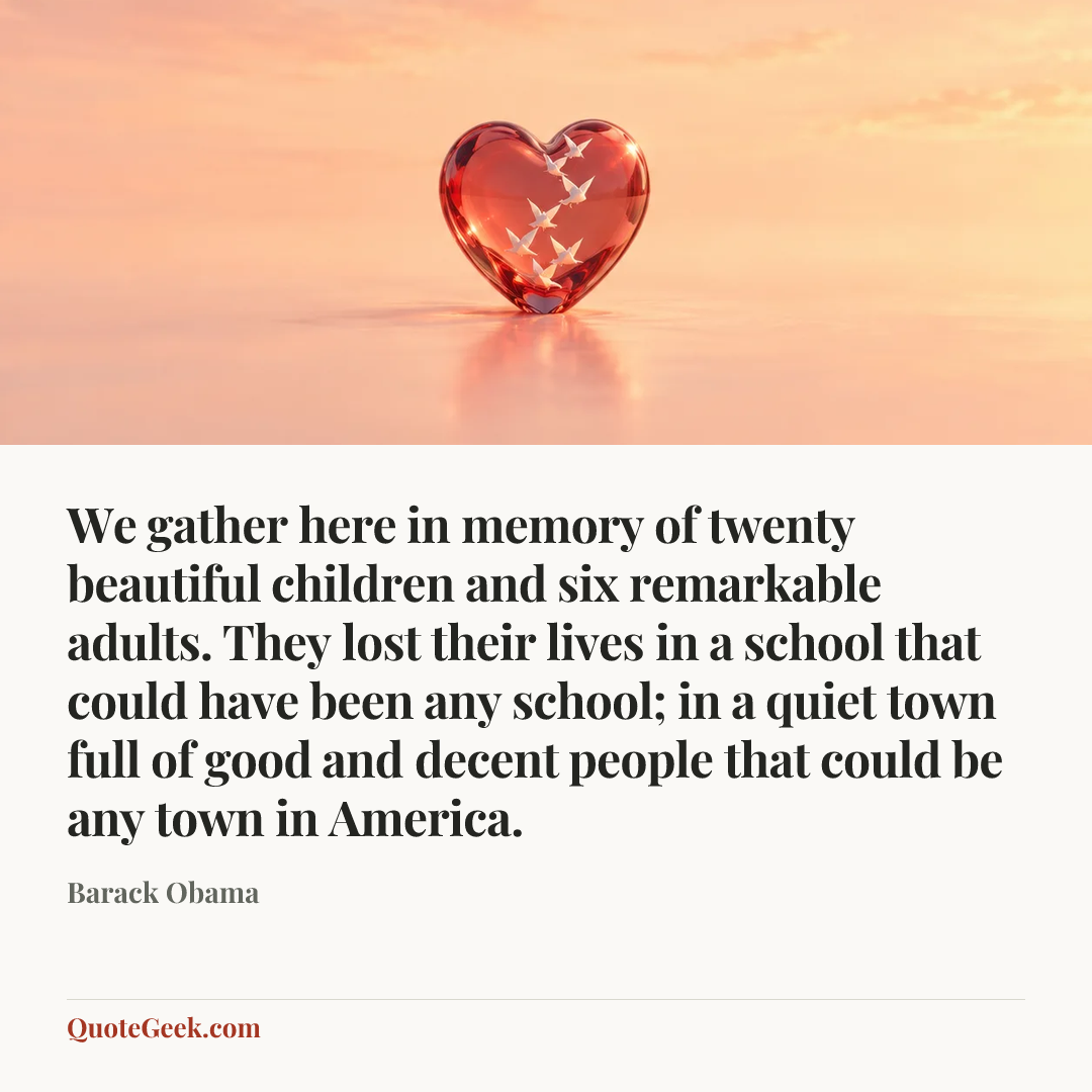 “We gather here in memory of twenty beautiful children and six remarkable adults. They lost their lives in a school that could have been any school; in a quiet town full of good and decent people that could be any town in America.” — Barack Obama. Illustrated QuoteGeek card.