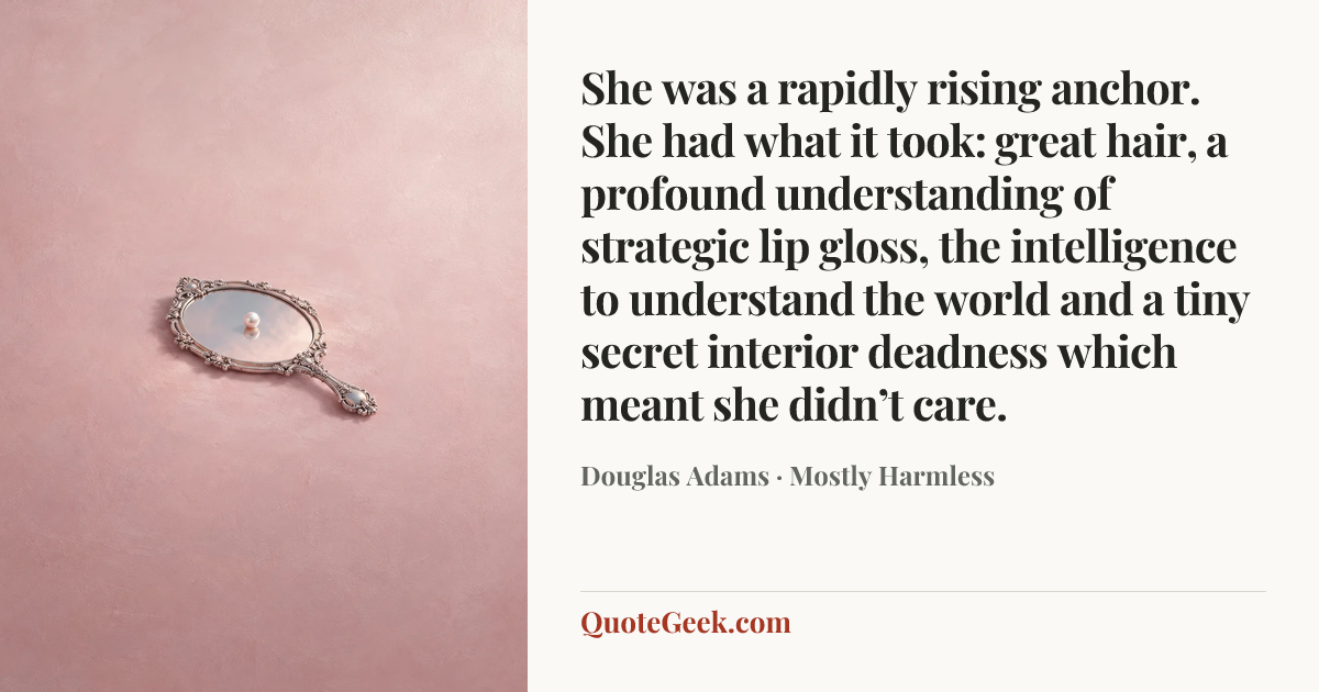 “She was a rapidly rising anchor. She had what it took: great hair, a profound understanding of strategic lip gloss, the intelligence to understand the world and a tiny secret interior deadness which meant she didn’t care.” — Douglas Adams · Mostly Harmless. Illustrated QuoteGeek card.