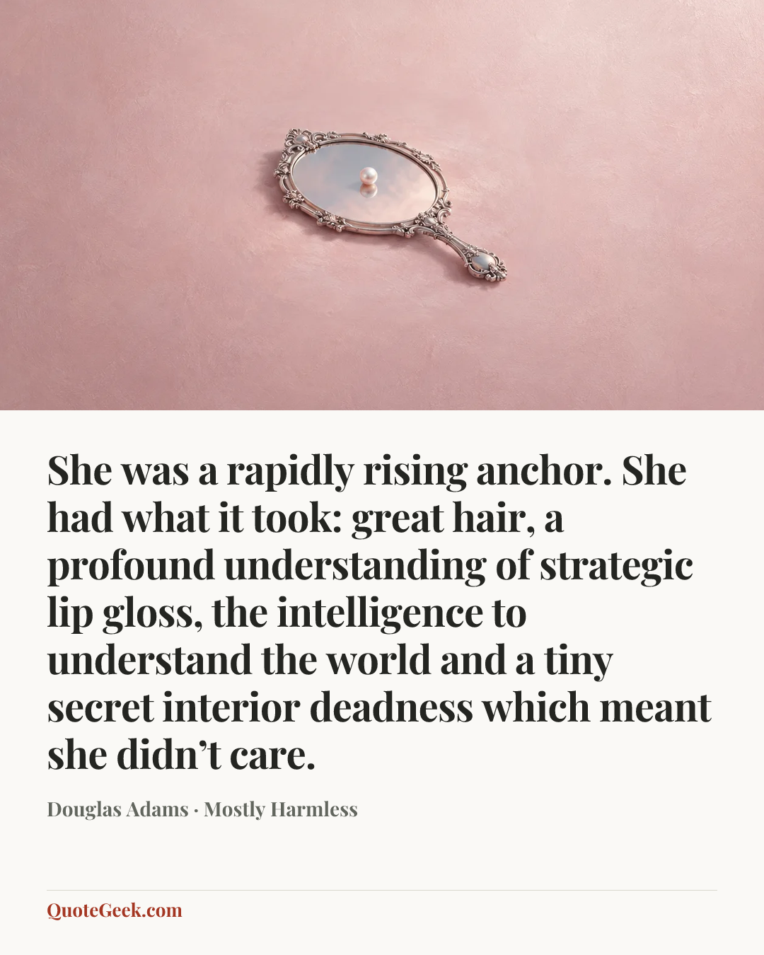 “She was a rapidly rising anchor. She had what it took: great hair, a profound understanding of strategic lip gloss, the intelligence to understand the world and a tiny secret interior deadness which meant she didn’t care.” — Douglas Adams · Mostly Harmless. Illustrated QuoteGeek card.