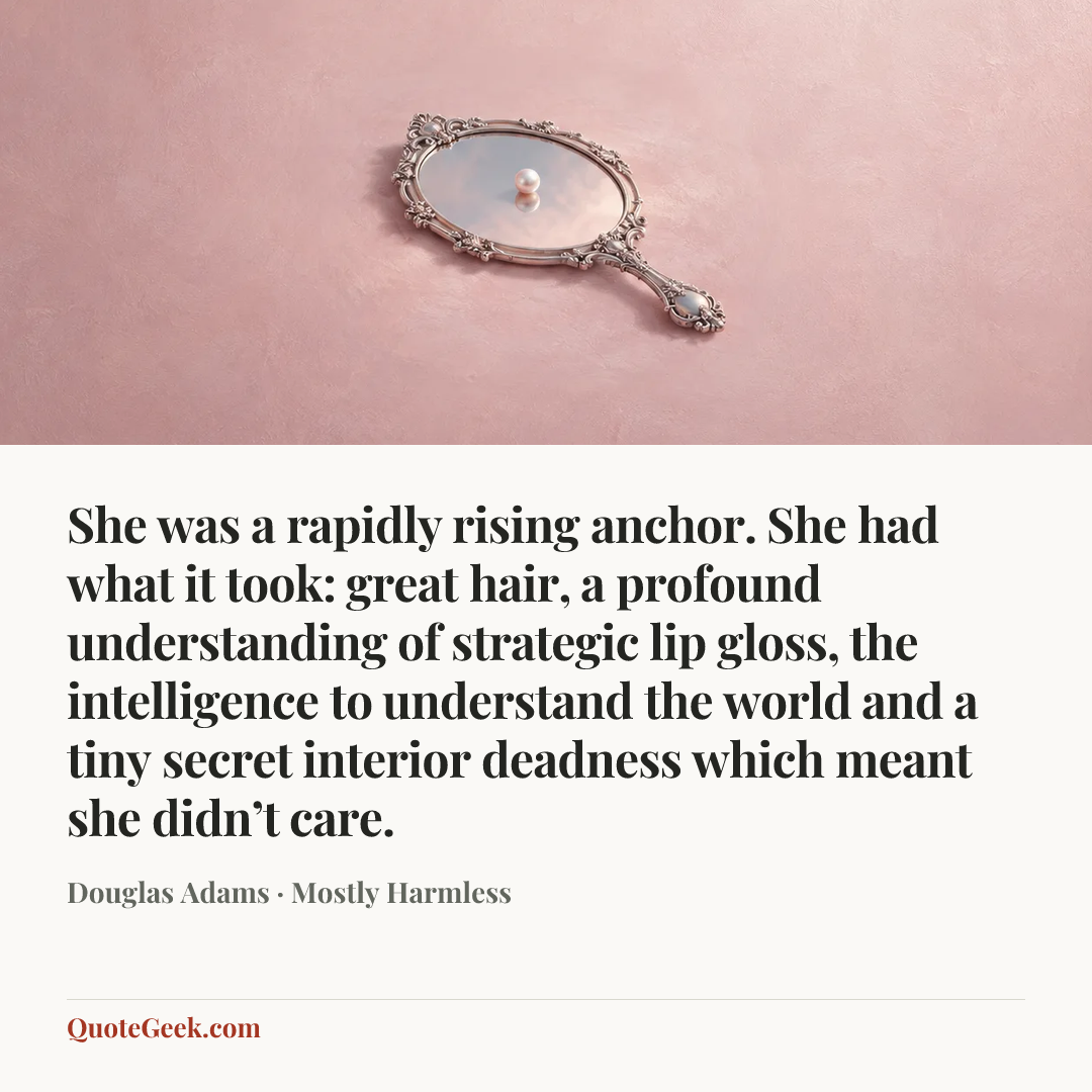 “She was a rapidly rising anchor. She had what it took: great hair, a profound understanding of strategic lip gloss, the intelligence to understand the world and a tiny secret interior deadness which meant she didn’t care.” — Douglas Adams · Mostly Harmless. Illustrated QuoteGeek card.