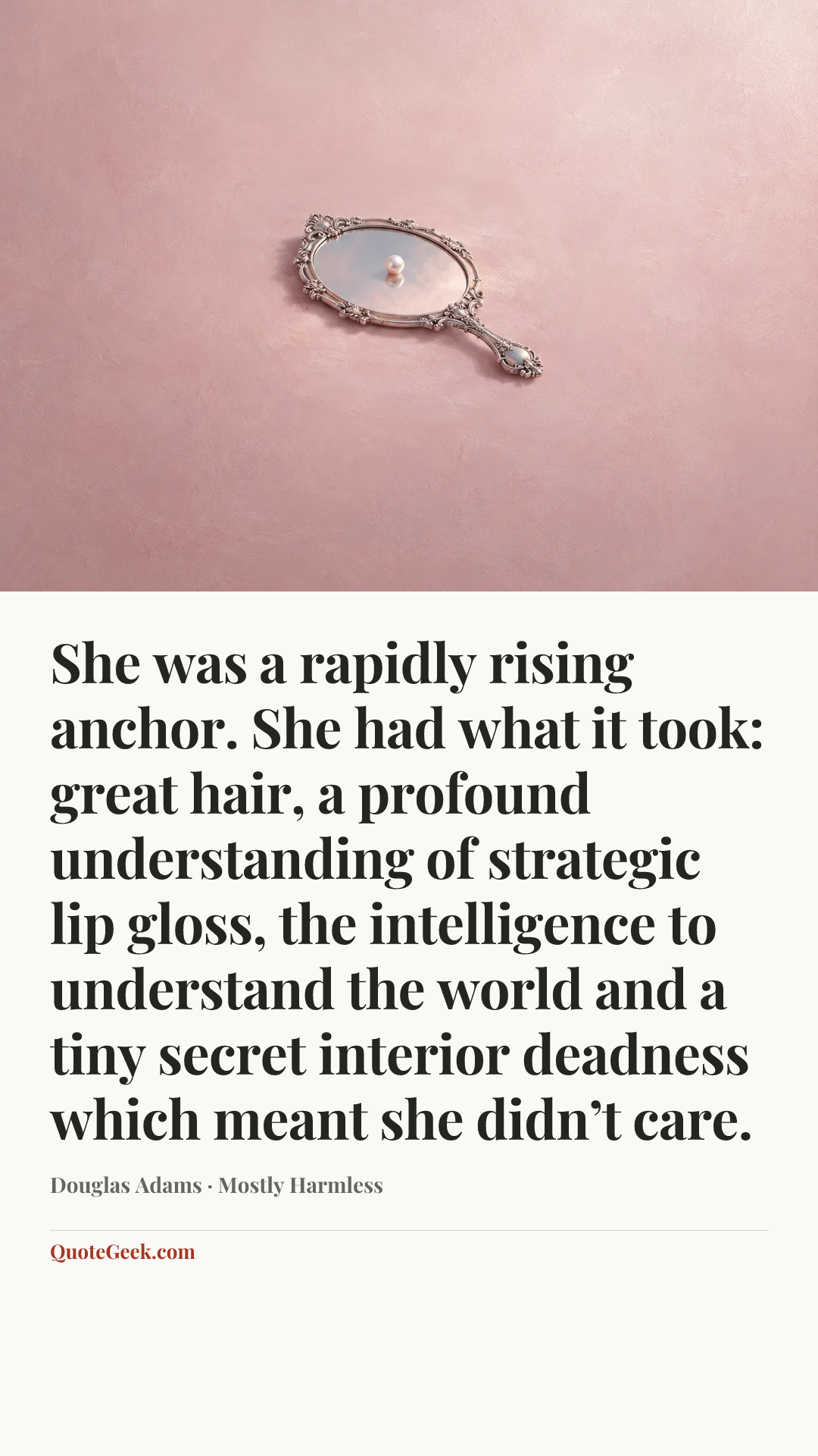 “She was a rapidly rising anchor. She had what it took: great hair, a profound understanding of strategic lip gloss, the intelligence to understand the world and a tiny secret interior deadness which meant she didn’t care.” — Douglas Adams · Mostly Harmless. Illustrated QuoteGeek card.