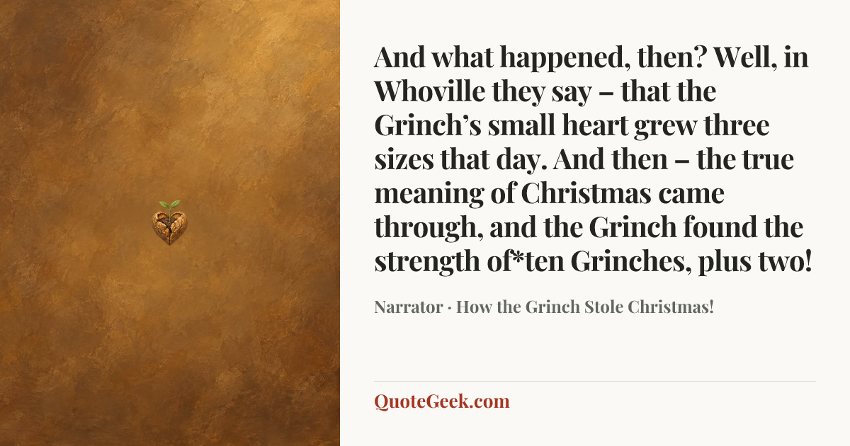 “And what happened, then? Well, in Whoville they say – that the Grinch’s small heart grew three sizes that day. And then – the true meaning of Christmas came through, and the Grinch found the strength of*ten Grinches, plus two!” — Narrator · How the Grinch Stole Christmas!. Illustrated QuoteGeek card.