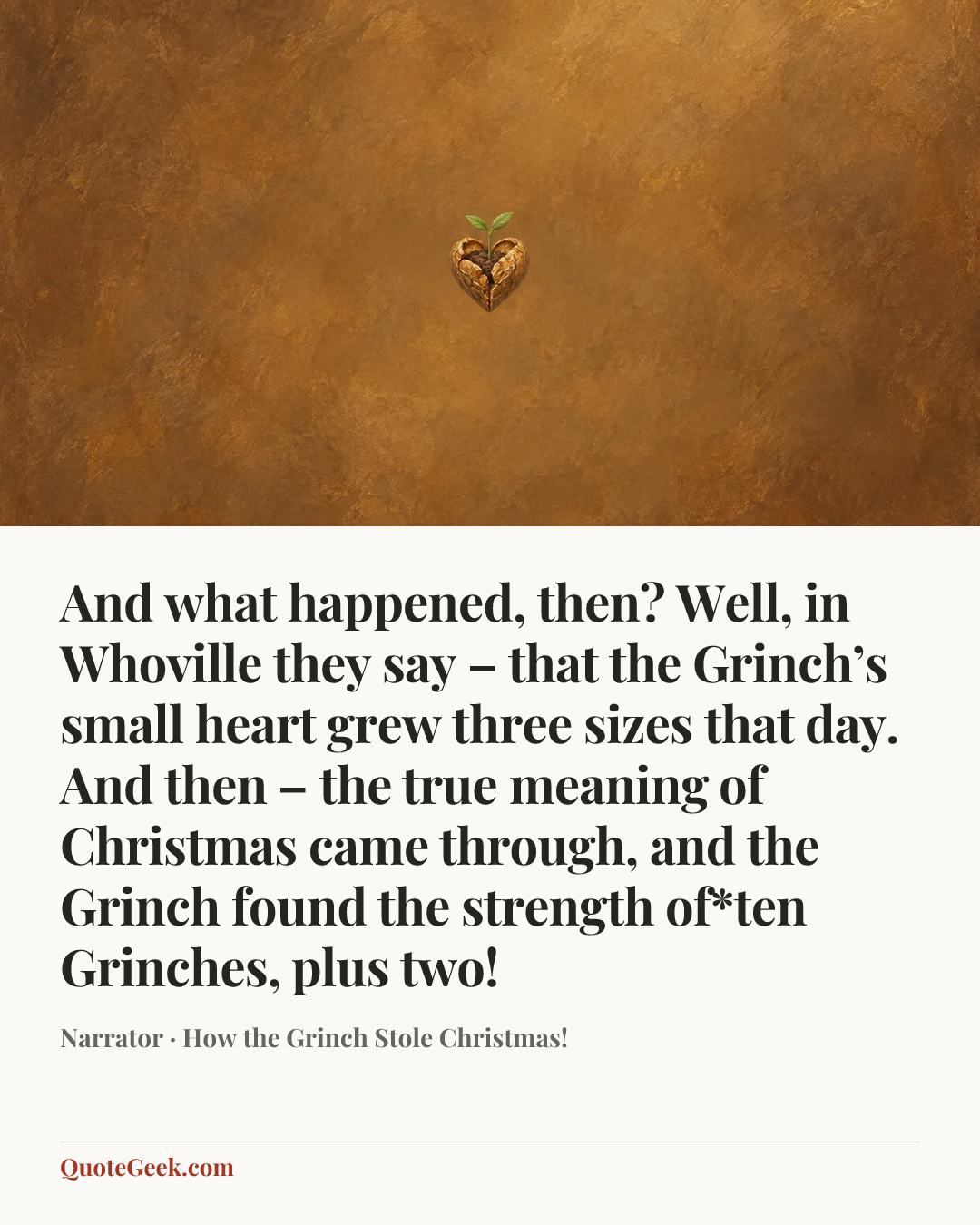 “And what happened, then? Well, in Whoville they say – that the Grinch’s small heart grew three sizes that day. And then – the true meaning of Christmas came through, and the Grinch found the strength of*ten Grinches, plus two!” — Narrator · How the Grinch Stole Christmas!. Illustrated QuoteGeek card.
