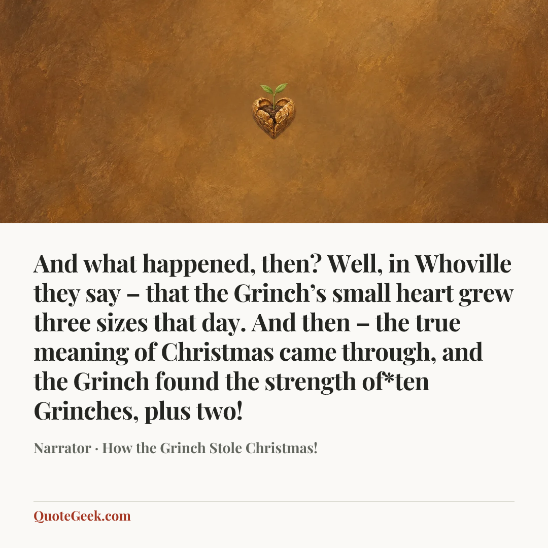 “And what happened, then? Well, in Whoville they say – that the Grinch’s small heart grew three sizes that day. And then – the true meaning of Christmas came through, and the Grinch found the strength of*ten Grinches, plus two!” — Narrator · How the Grinch Stole Christmas!. Illustrated QuoteGeek card.