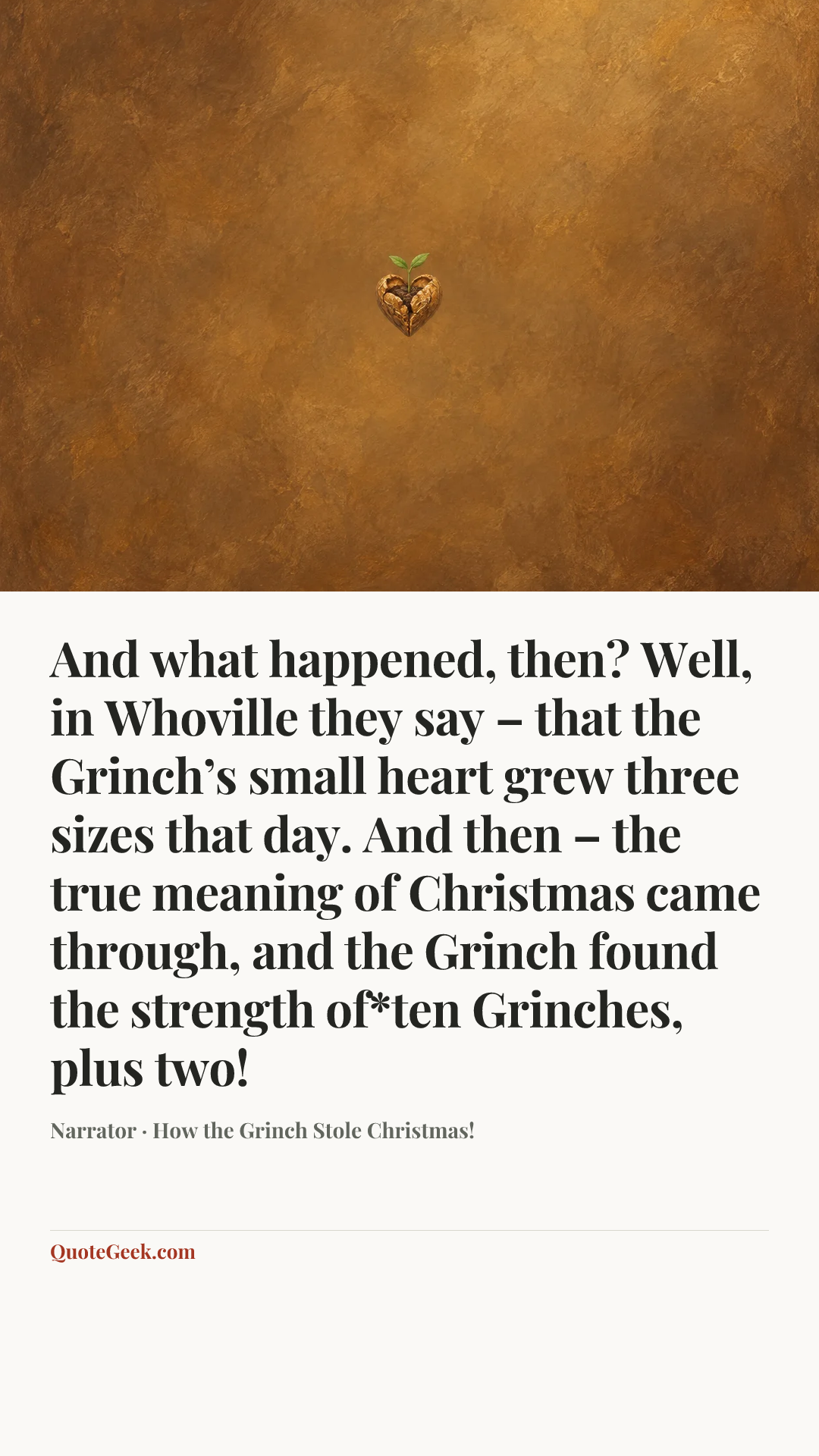 “And what happened, then? Well, in Whoville they say – that the Grinch’s small heart grew three sizes that day. And then – the true meaning of Christmas came through, and the Grinch found the strength of*ten Grinches, plus two!” — Narrator · How the Grinch Stole Christmas!. Illustrated QuoteGeek card.