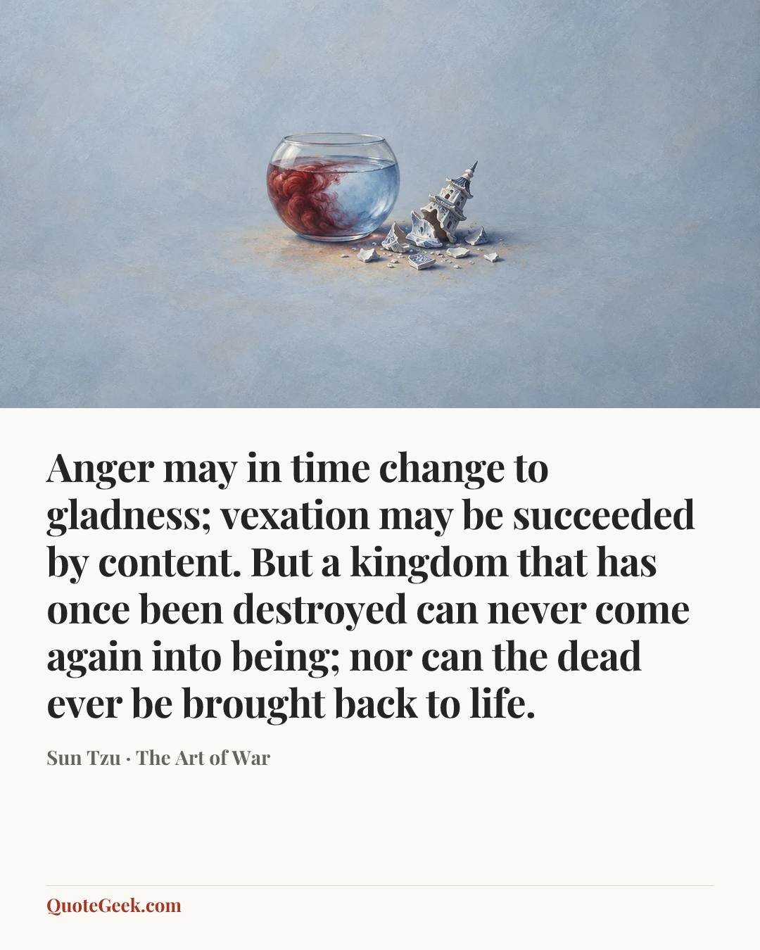 “Anger may in time change to gladness; vexation may be succeeded by content. But a kingdom that has once been destroyed can never come again into being; nor can the dead ever be brought back to life.” — Sun Tzu · The Art of War. Illustrated QuoteGeek card.
