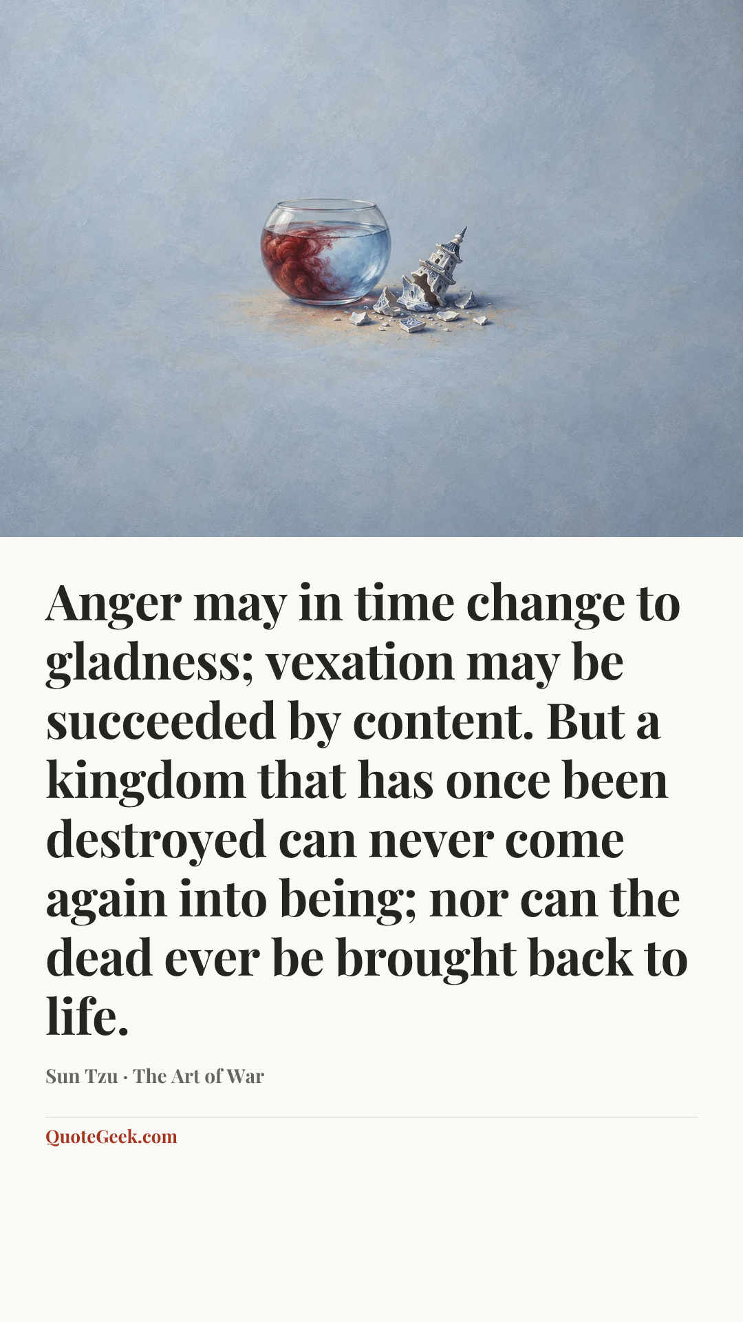 “Anger may in time change to gladness; vexation may be succeeded by content. But a kingdom that has once been destroyed can never come again into being; nor can the dead ever be brought back to life.” — Sun Tzu · The Art of War. Illustrated QuoteGeek card.