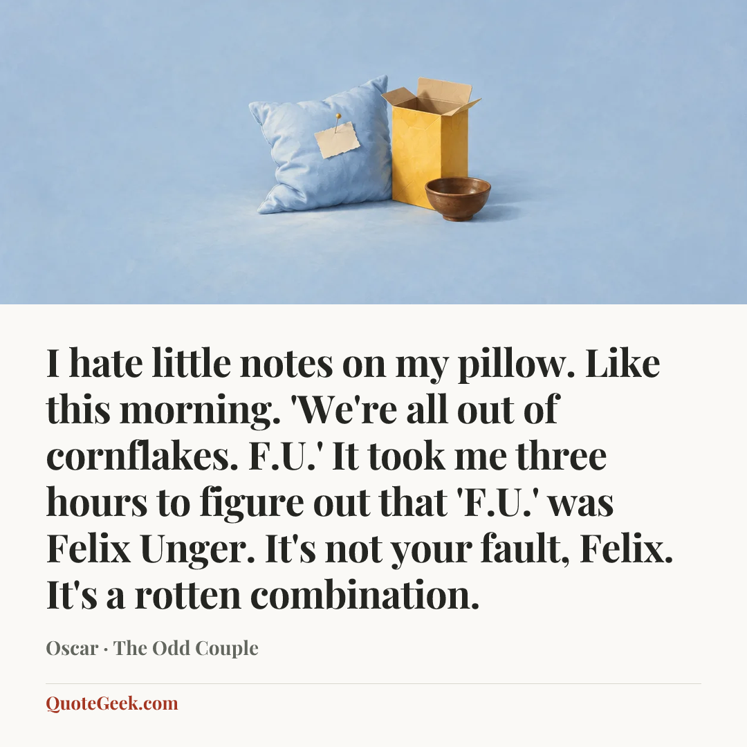 “I hate little notes on my pillow. Like this morning. 'We're all out of cornflakes. F.U.' It took me three hours to figure out that 'F.U.' was Felix Unger. It's not your fault, Felix. It's a rotten combination.” — Oscar · The Odd Couple. Illustrated QuoteGeek card.