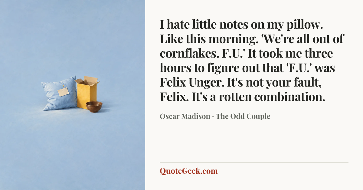 “I hate little notes on my pillow. Like this morning. 'We're all out of cornflakes. F.U.' It took me three hours to figure out that 'F.U.' was Felix Unger. It's not your fault, Felix. It's a rotten combination.” — Oscar Madison · The Odd Couple. Illustrated QuoteGeek card.