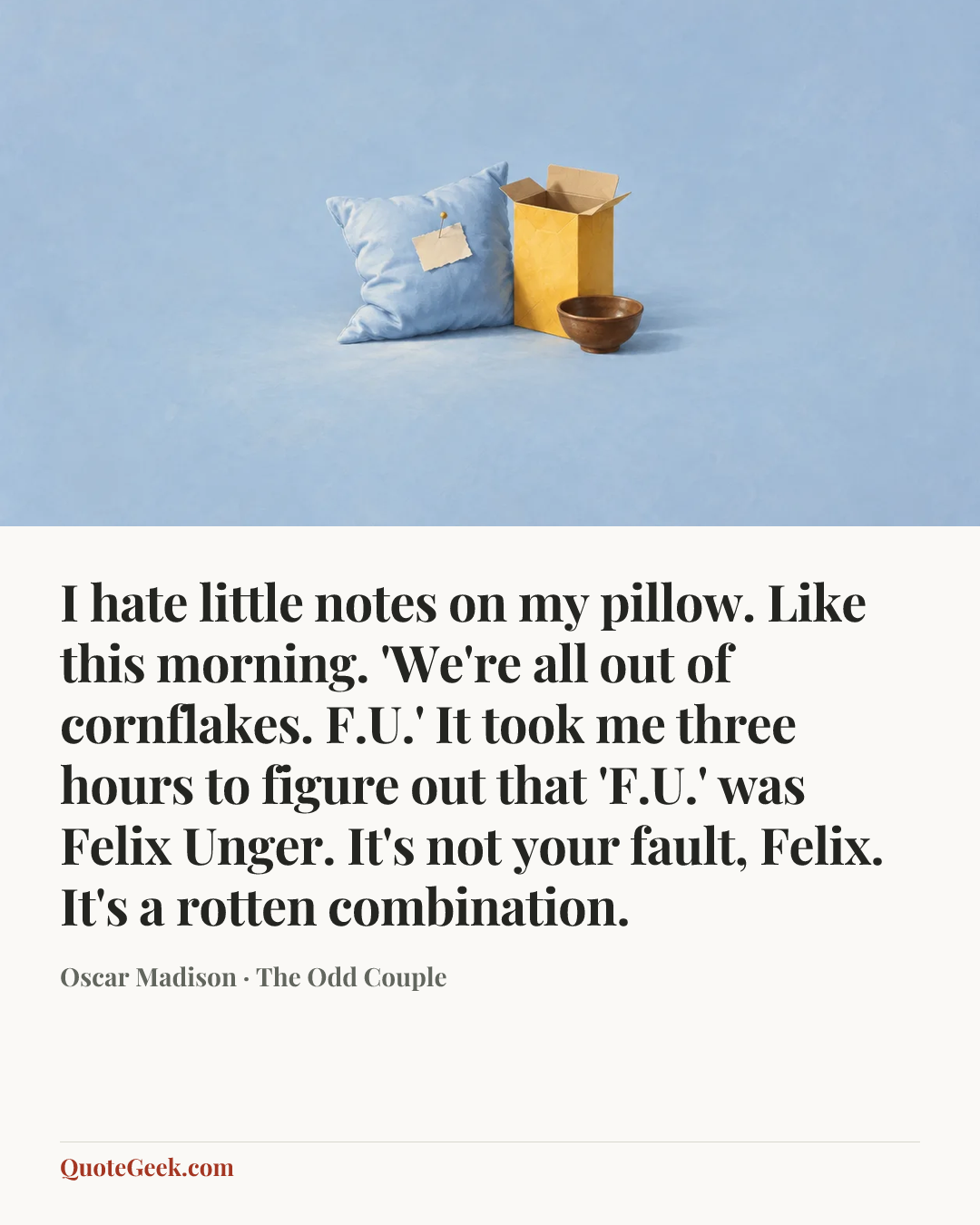 “I hate little notes on my pillow. Like this morning. 'We're all out of cornflakes. F.U.' It took me three hours to figure out that 'F.U.' was Felix Unger. It's not your fault, Felix. It's a rotten combination.” — Oscar Madison · The Odd Couple. Illustrated QuoteGeek card.