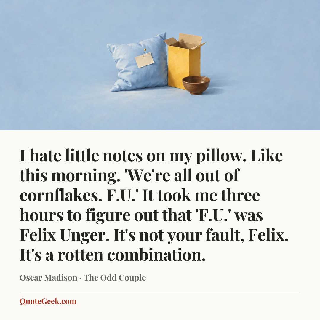 “I hate little notes on my pillow. Like this morning. 'We're all out of cornflakes. F.U.' It took me three hours to figure out that 'F.U.' was Felix Unger. It's not your fault, Felix. It's a rotten combination.” — Oscar Madison · The Odd Couple. Illustrated QuoteGeek card.