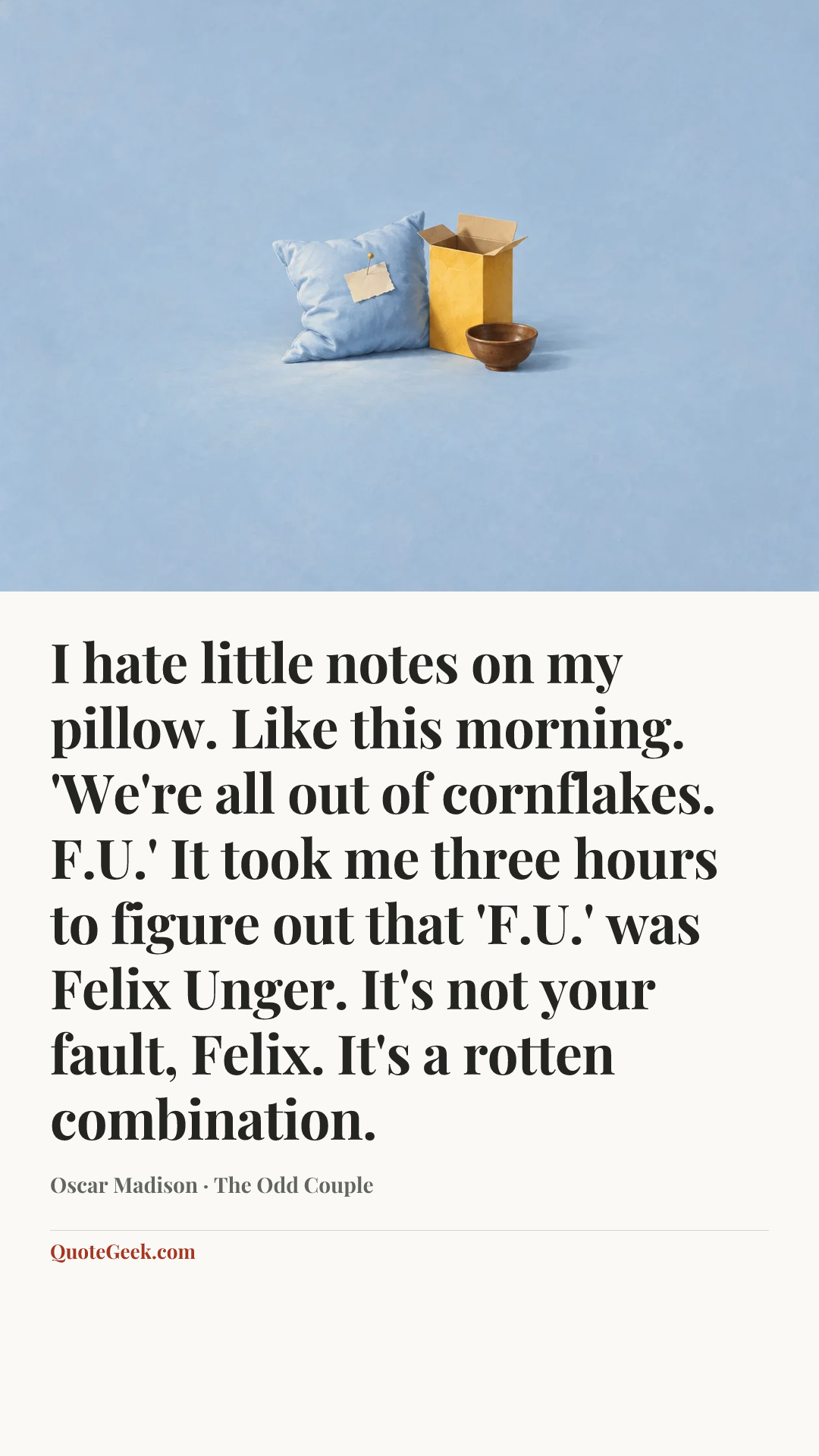 “I hate little notes on my pillow. Like this morning. 'We're all out of cornflakes. F.U.' It took me three hours to figure out that 'F.U.' was Felix Unger. It's not your fault, Felix. It's a rotten combination.” — Oscar Madison · The Odd Couple. Illustrated QuoteGeek card.