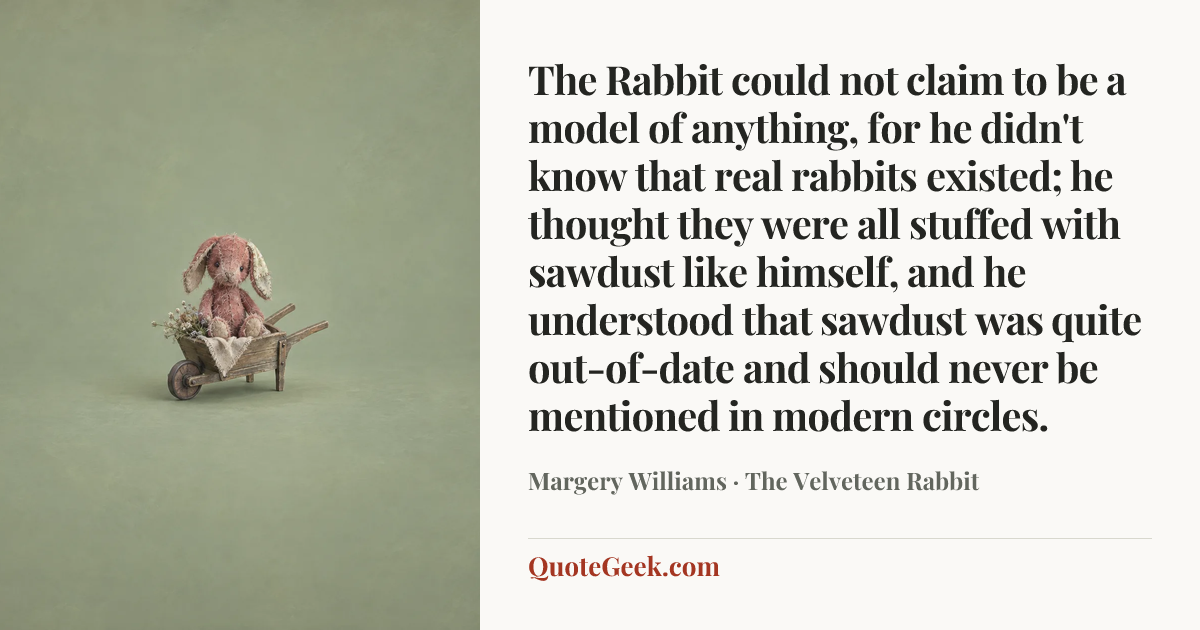 “The Rabbit could not claim to be a model of anything, for he didn't know that real rabbits existed; he thought they were all stuffed with sawdust like himself, and he understood that sawdust was quite out-of-date and should never be mentioned in modern circles.” — Margery Williams · The Velveteen Rabbit. Illustrated QuoteGeek card.