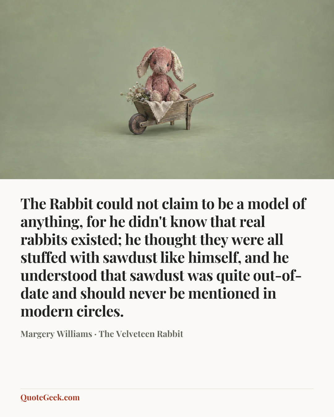 “The Rabbit could not claim to be a model of anything, for he didn't know that real rabbits existed; he thought they were all stuffed with sawdust like himself, and he understood that sawdust was quite out-of-date and should never be mentioned in modern circles.” — Margery Williams · The Velveteen Rabbit. Illustrated QuoteGeek card.