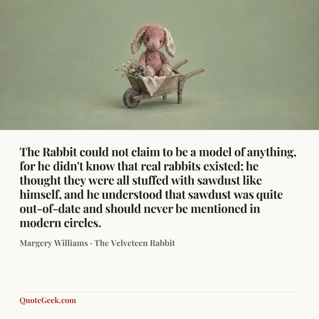 “The Rabbit could not claim to be a model of anything, for he didn't know that real rabbits existed; he thought they were all stuffed with sawdust like himself, and he understood that sawdust was quite out-of-date and should never be mentioned in modern circles.” — Margery Williams · The Velveteen Rabbit. Illustrated QuoteGeek card.