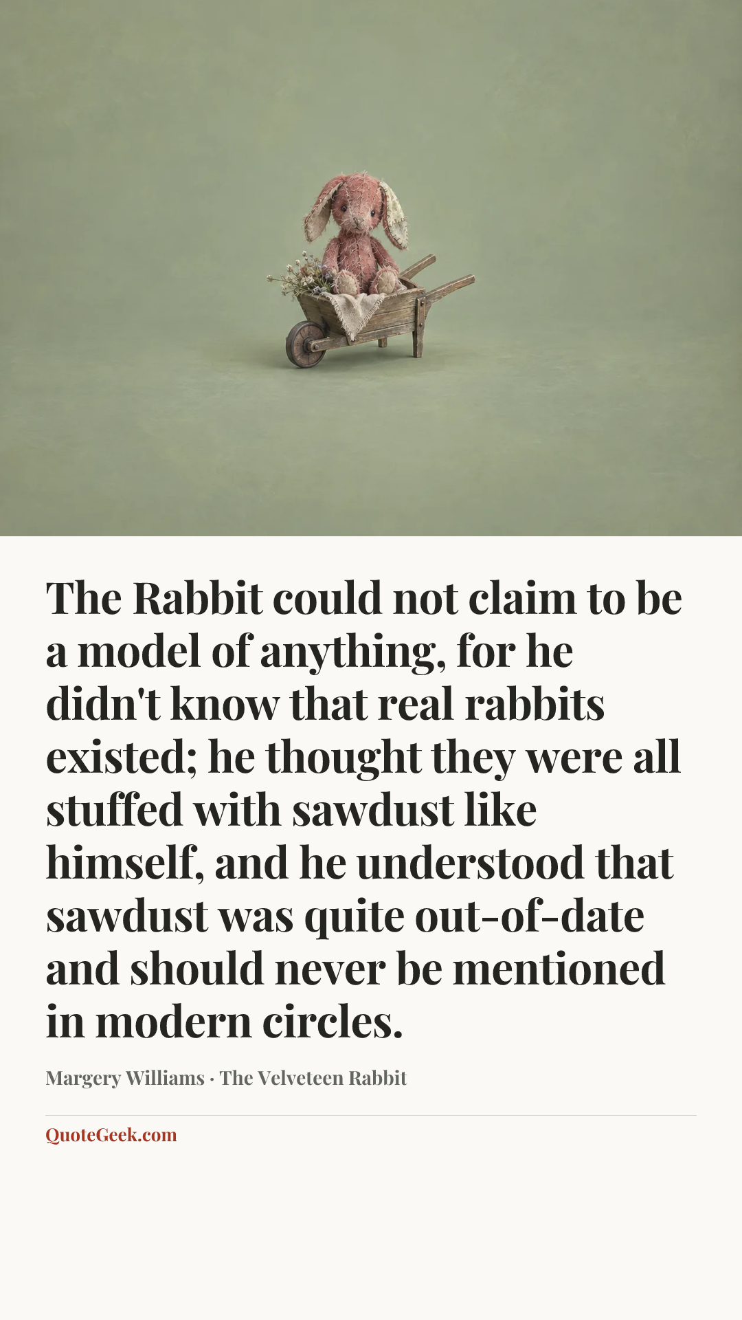 “The Rabbit could not claim to be a model of anything, for he didn't know that real rabbits existed; he thought they were all stuffed with sawdust like himself, and he understood that sawdust was quite out-of-date and should never be mentioned in modern circles.” — Margery Williams · The Velveteen Rabbit. Illustrated QuoteGeek card.