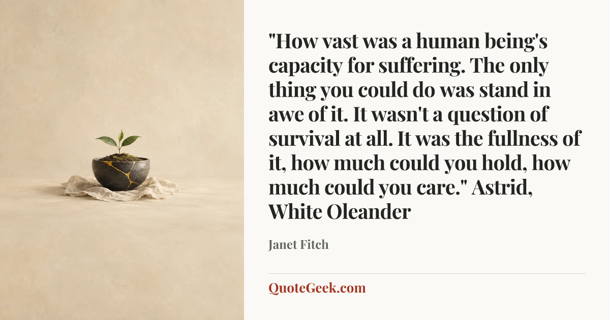 “"How vast was a human being's capacity for suffering. The only thing you could do was stand in awe of it. It wasn't a question of survival at all. It was the fullness of it, how much could you hold, how much could you care."
Astrid, White Oleander” — Janet Fitch. Illustrated QuoteGeek card.