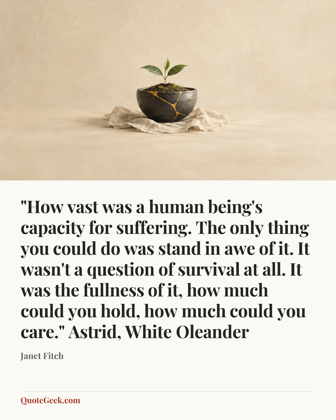 “"How vast was a human being's capacity for suffering. The only thing you could do was stand in awe of it. It wasn't a question of survival at all. It was the fullness of it, how much could you hold, how much could you care."
Astrid, White Oleander” — Janet Fitch. Illustrated QuoteGeek card.