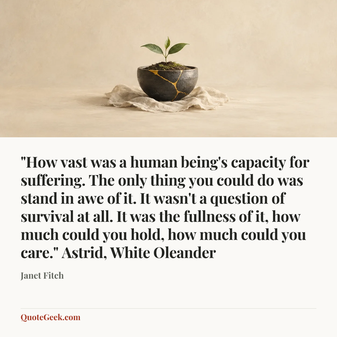 “"How vast was a human being's capacity for suffering. The only thing you could do was stand in awe of it. It wasn't a question of survival at all. It was the fullness of it, how much could you hold, how much could you care."
Astrid, White Oleander” — Janet Fitch. Illustrated QuoteGeek card.
