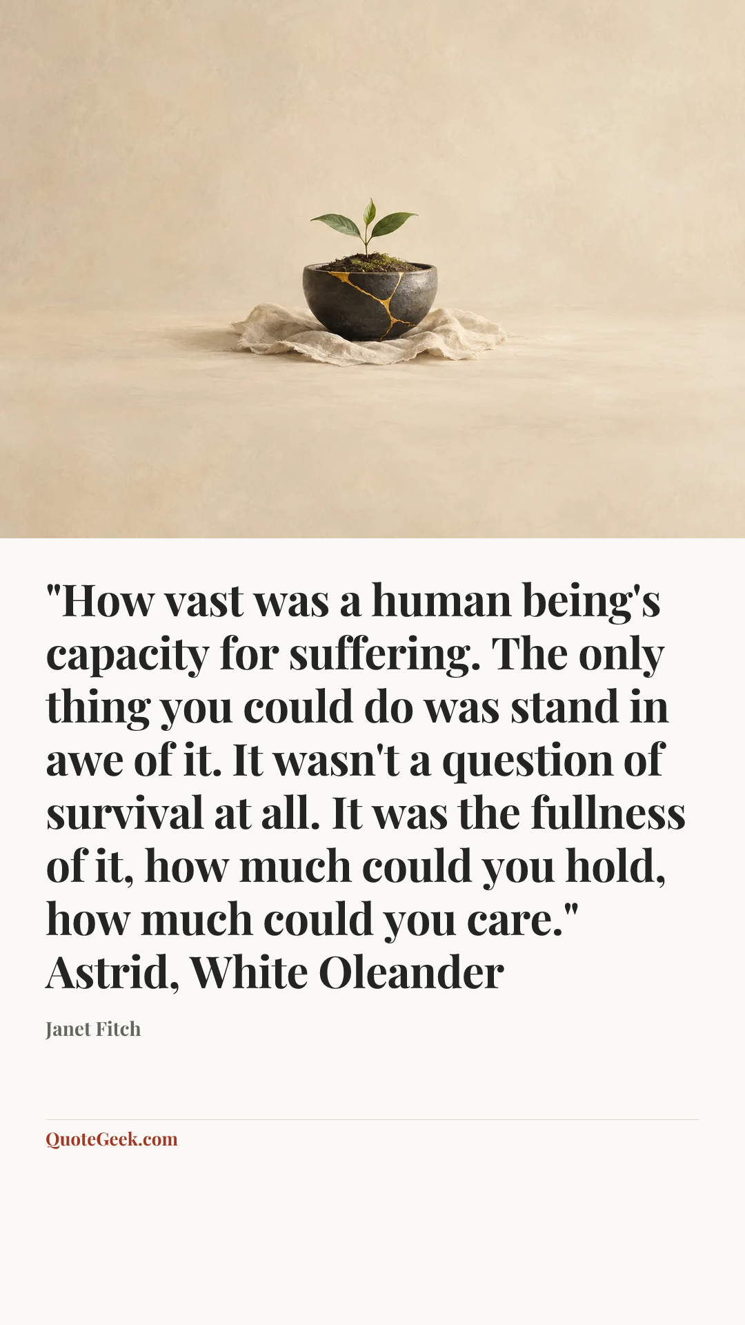 “"How vast was a human being's capacity for suffering. The only thing you could do was stand in awe of it. It wasn't a question of survival at all. It was the fullness of it, how much could you hold, how much could you care."
Astrid, White Oleander” — Janet Fitch. Illustrated QuoteGeek card.