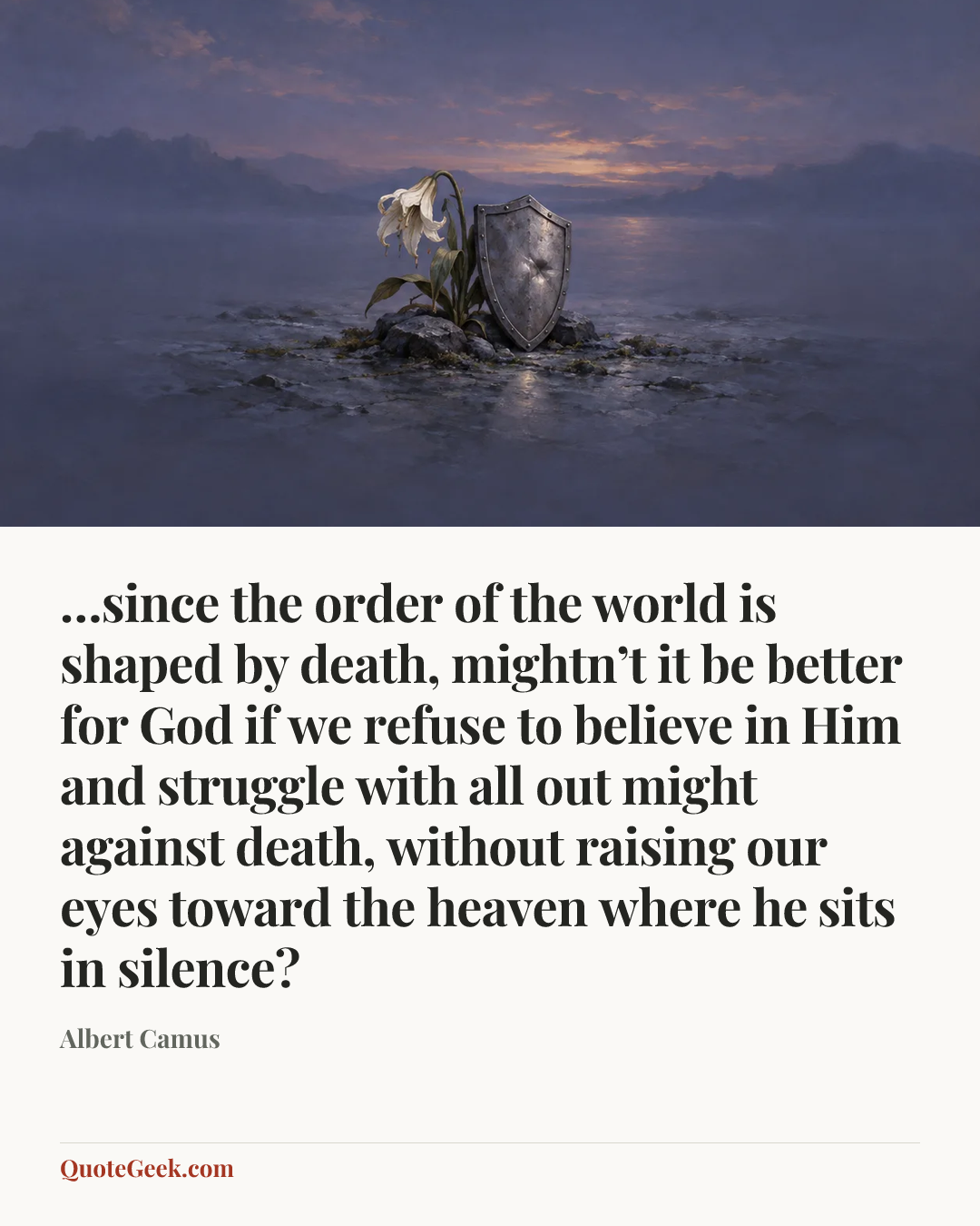 “…since the order of the world is shaped by death, mightn’t it be better for God if we refuse to believe in Him and struggle with all out might against death, without raising our eyes toward the heaven where he sits in silence?” — Albert Camus. Illustrated QuoteGeek card.