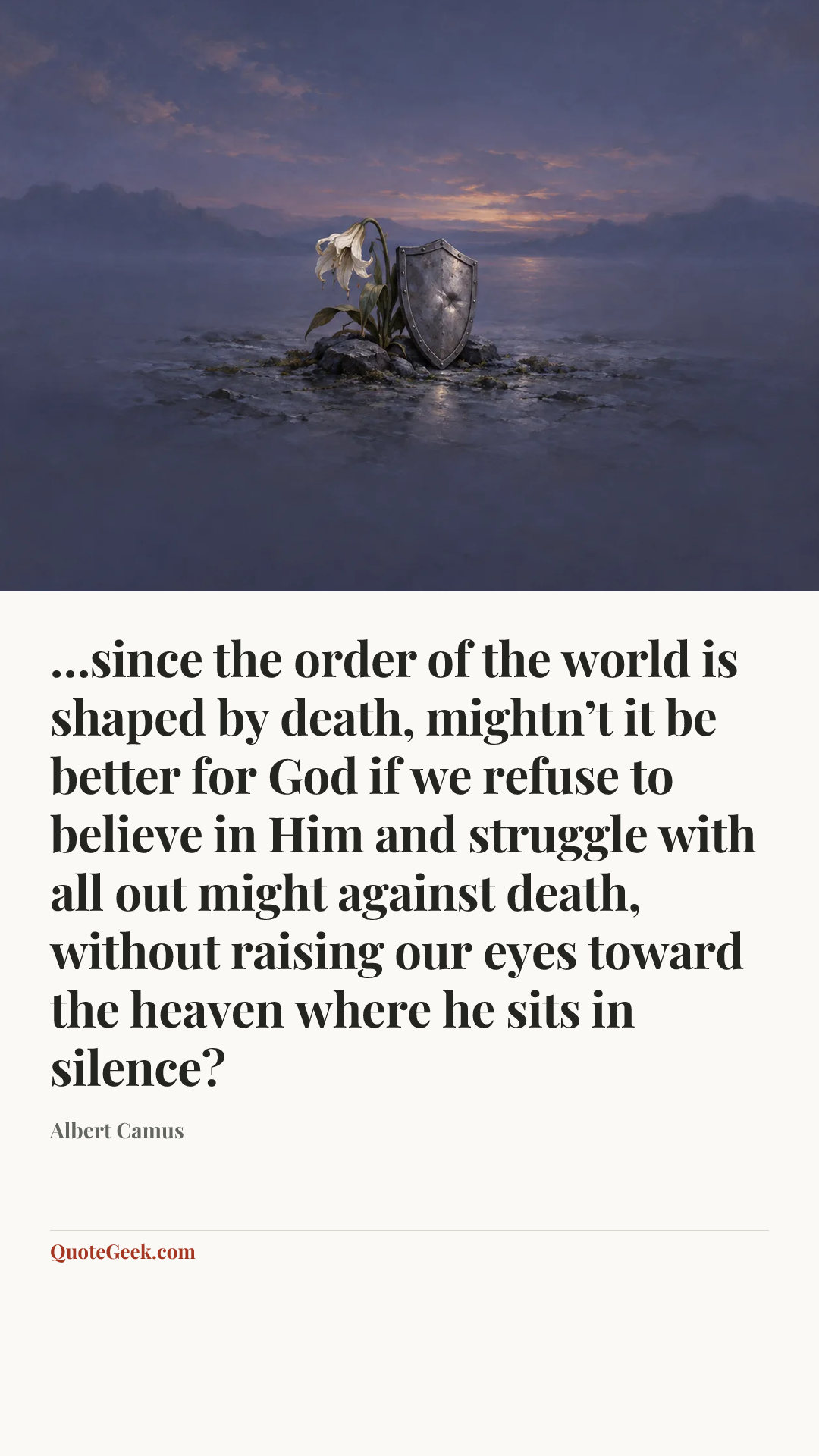 “…since the order of the world is shaped by death, mightn’t it be better for God if we refuse to believe in Him and struggle with all out might against death, without raising our eyes toward the heaven where he sits in silence?” — Albert Camus. Illustrated QuoteGeek card.