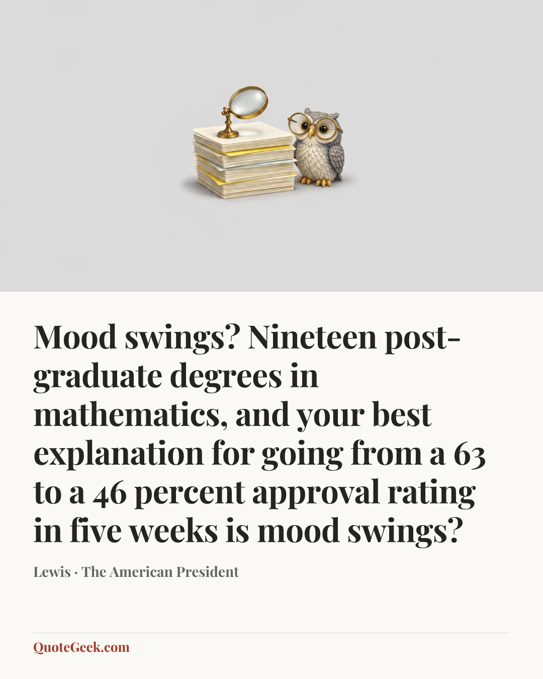 “Mood swings? Nineteen post-graduate degrees in mathematics, and your best explanation for going from a 63 to a 46 percent approval rating in five weeks is mood swings?” — Lewis · The American President. Illustrated QuoteGeek card.