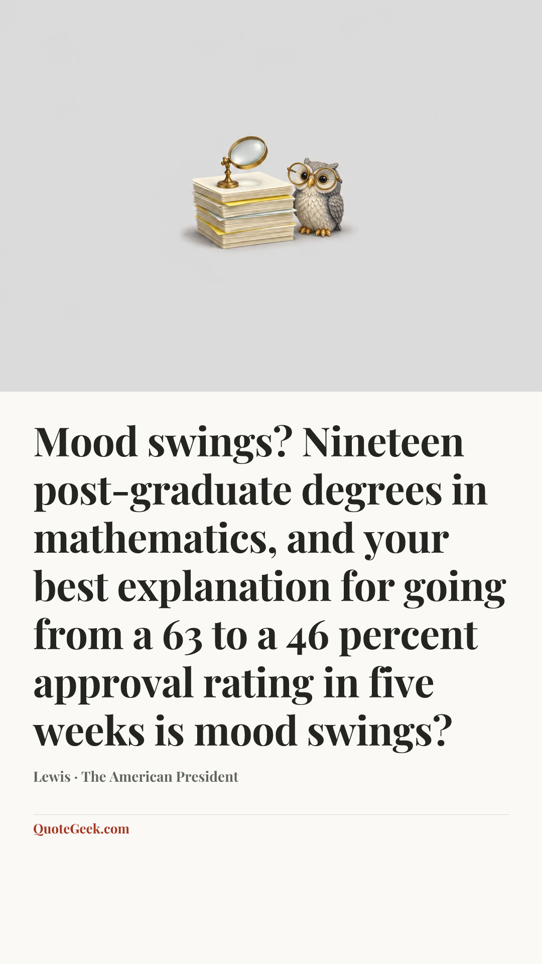 “Mood swings? Nineteen post-graduate degrees in mathematics, and your best explanation for going from a 63 to a 46 percent approval rating in five weeks is mood swings?” — Lewis · The American President. Illustrated QuoteGeek card.