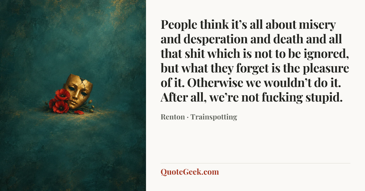 “People think it’s all about misery and desperation and death and all that shit which is not to be ignored, but what they forget is the pleasure of it. Otherwise we wouldn’t do it. After all, we’re not fucking stupid.” — Renton · Trainspotting. Illustrated QuoteGeek card.