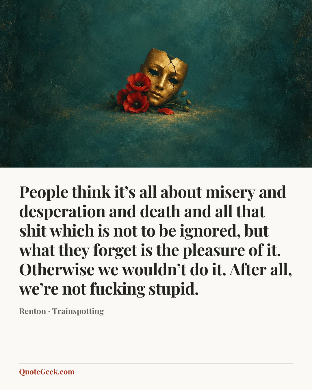 “People think it’s all about misery and desperation and death and all that shit which is not to be ignored, but what they forget is the pleasure of it. Otherwise we wouldn’t do it. After all, we’re not fucking stupid.” — Renton · Trainspotting. Illustrated QuoteGeek card.
