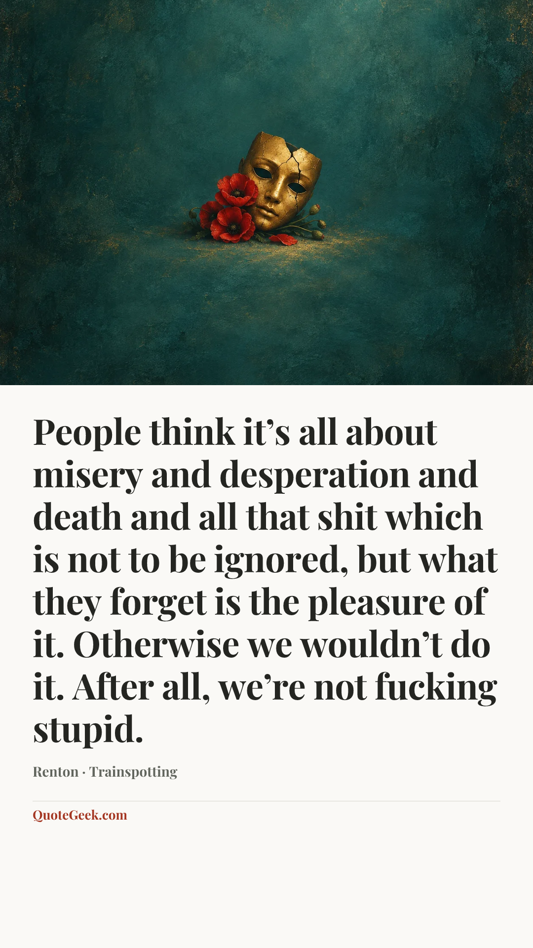 “People think it’s all about misery and desperation and death and all that shit which is not to be ignored, but what they forget is the pleasure of it. Otherwise we wouldn’t do it. After all, we’re not fucking stupid.” — Renton · Trainspotting. Illustrated QuoteGeek card.
