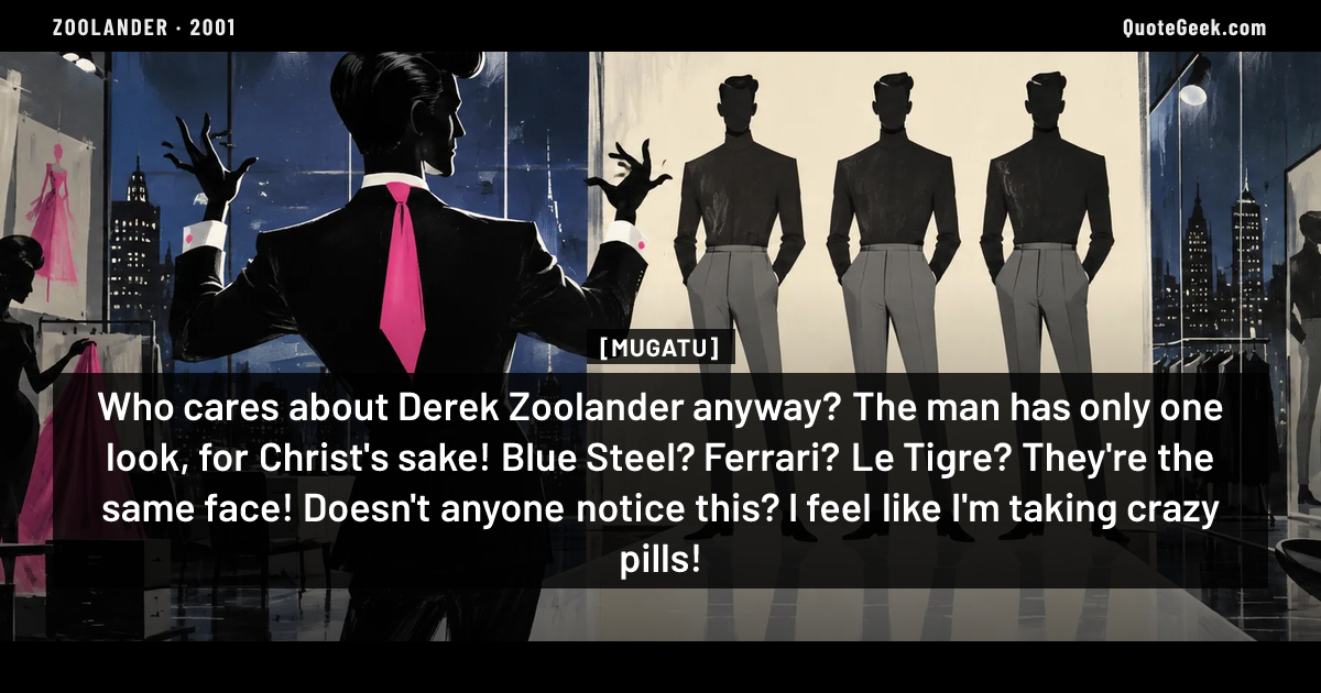 “Who cares about Derek Zoolander anyway? The man has only one look, for Christ's sake! Blue Steel? Ferrari? Le Tigre? They're the same face! Doesn't anyone notice this? I feel like I'm taking crazy pills!” — Mugatu · Zoolander. Illustrated QuoteGeek card.