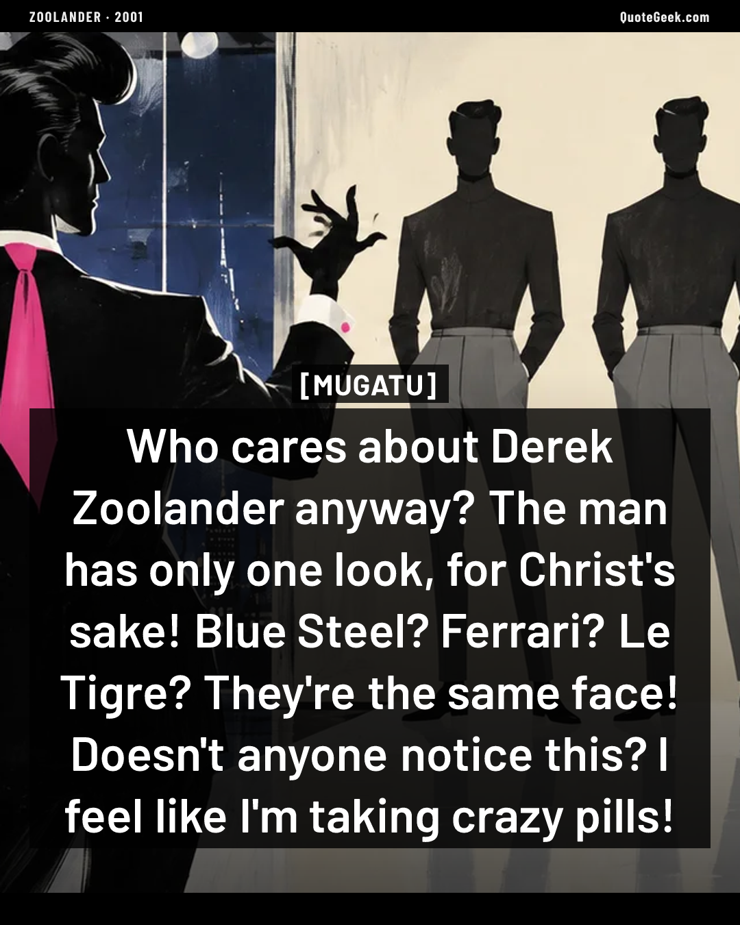 “Who cares about Derek Zoolander anyway? The man has only one look, for Christ's sake! Blue Steel? Ferrari? Le Tigre? They're the same face! Doesn't anyone notice this? I feel like I'm taking crazy pills!” — Mugatu · Zoolander. Illustrated QuoteGeek card.