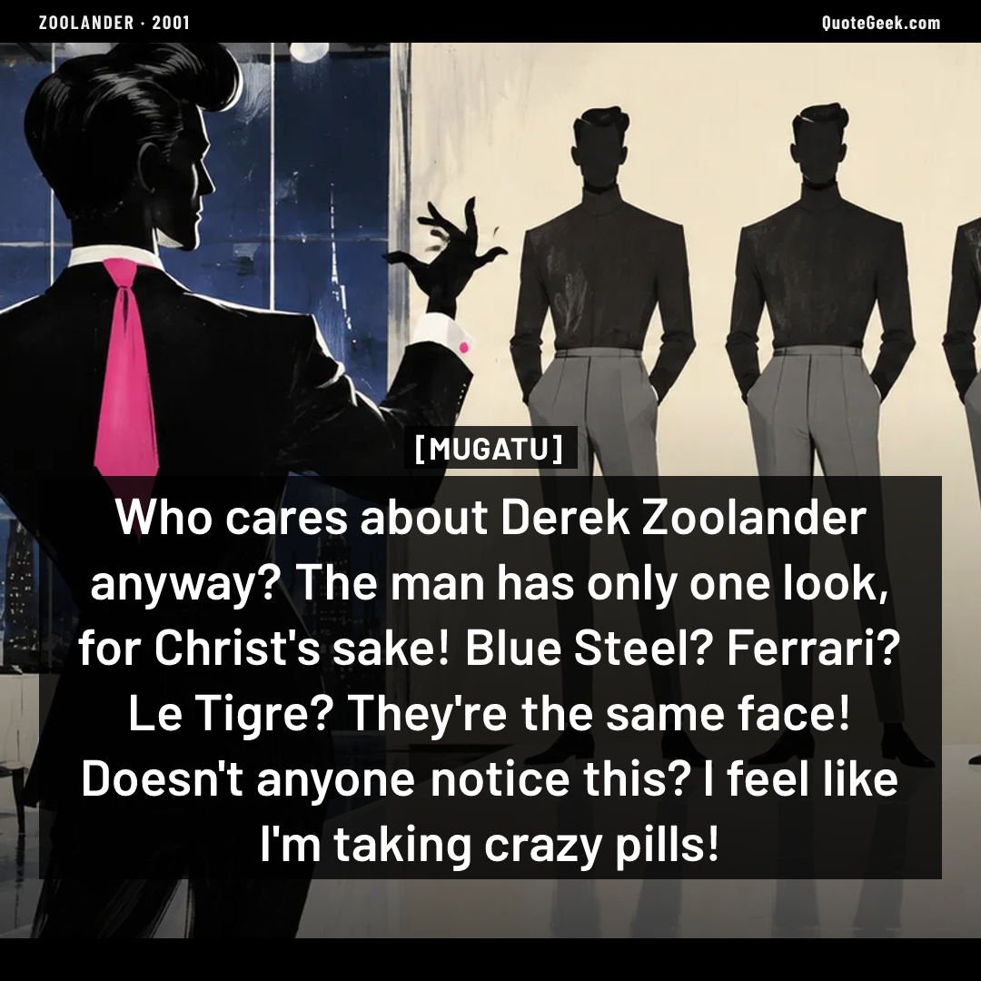 “Who cares about Derek Zoolander anyway? The man has only one look, for Christ's sake! Blue Steel? Ferrari? Le Tigre? They're the same face! Doesn't anyone notice this? I feel like I'm taking crazy pills!” — Mugatu · Zoolander. Illustrated QuoteGeek card.