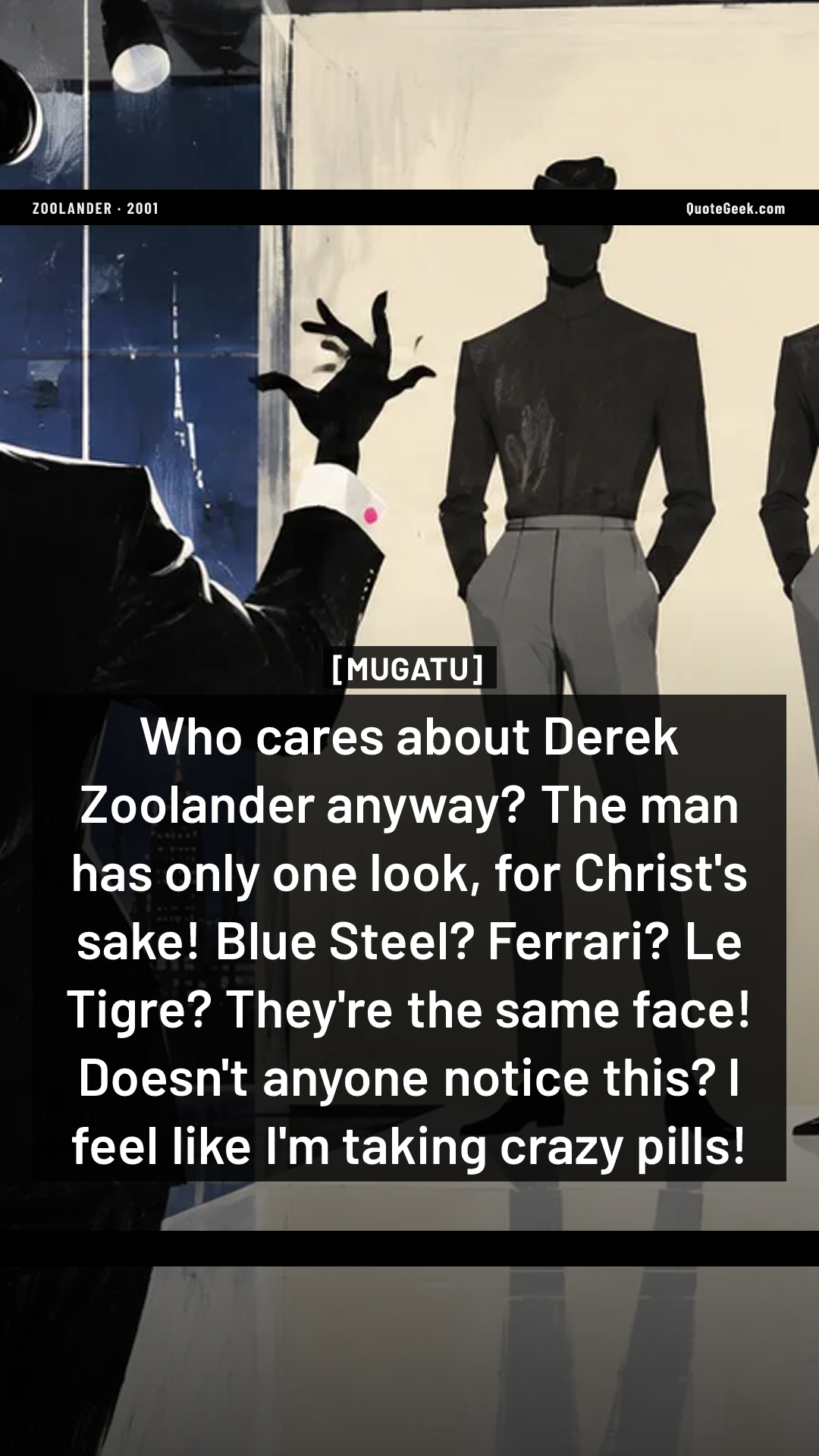 “Who cares about Derek Zoolander anyway? The man has only one look, for Christ's sake! Blue Steel? Ferrari? Le Tigre? They're the same face! Doesn't anyone notice this? I feel like I'm taking crazy pills!” — Mugatu · Zoolander. Illustrated QuoteGeek card.