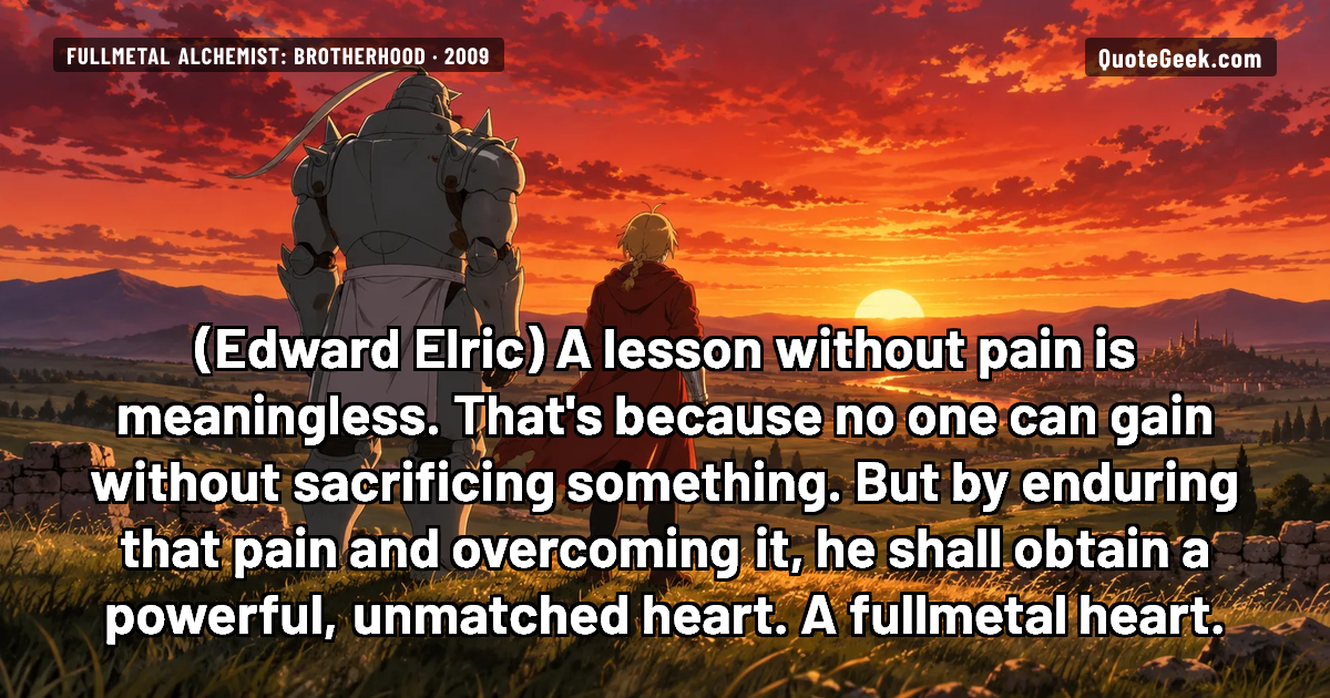 “A lesson without pain is meaningless. That's because no one can gain without sacrificing something. But by enduring that pain and overcoming it, he shall obtain a powerful, unmatched heart. A fullmetal heart.” — Edward Elric · Fullmetal Alchemist: Brotherhood. Illustrated QuoteGeek card.