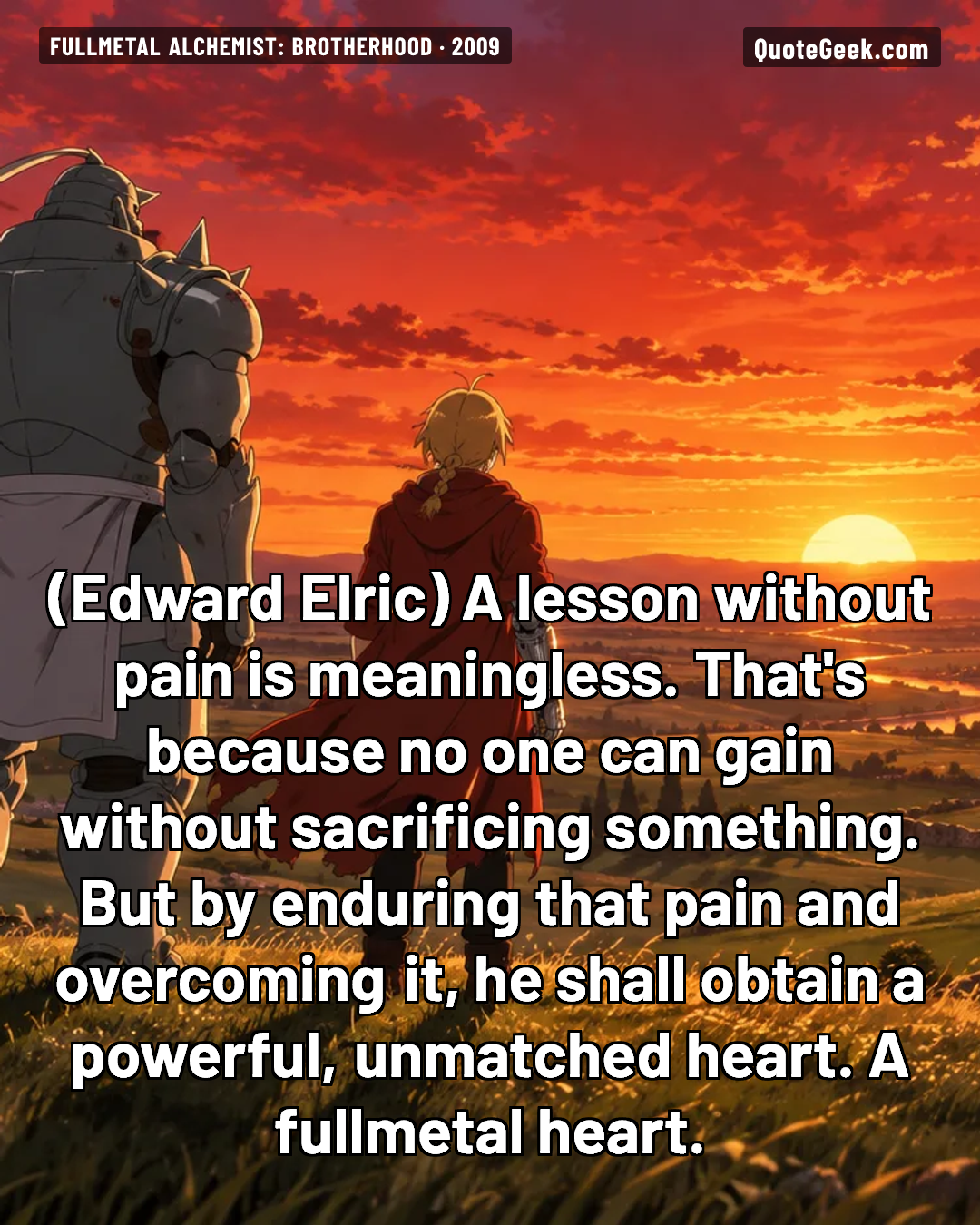 “A lesson without pain is meaningless. That's because no one can gain without sacrificing something. But by enduring that pain and overcoming it, he shall obtain a powerful, unmatched heart. A fullmetal heart.” — Edward Elric · Fullmetal Alchemist: Brotherhood. Illustrated QuoteGeek card.
