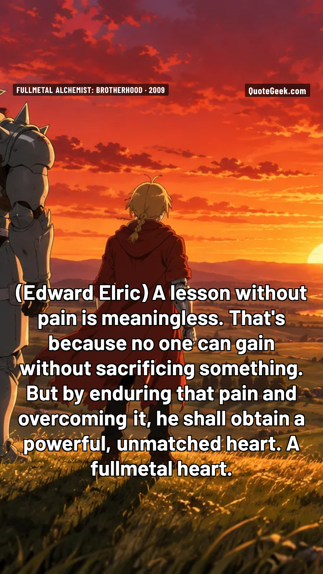 “A lesson without pain is meaningless. That's because no one can gain without sacrificing something. But by enduring that pain and overcoming it, he shall obtain a powerful, unmatched heart. A fullmetal heart.” — Edward Elric · Fullmetal Alchemist: Brotherhood. Illustrated QuoteGeek card.