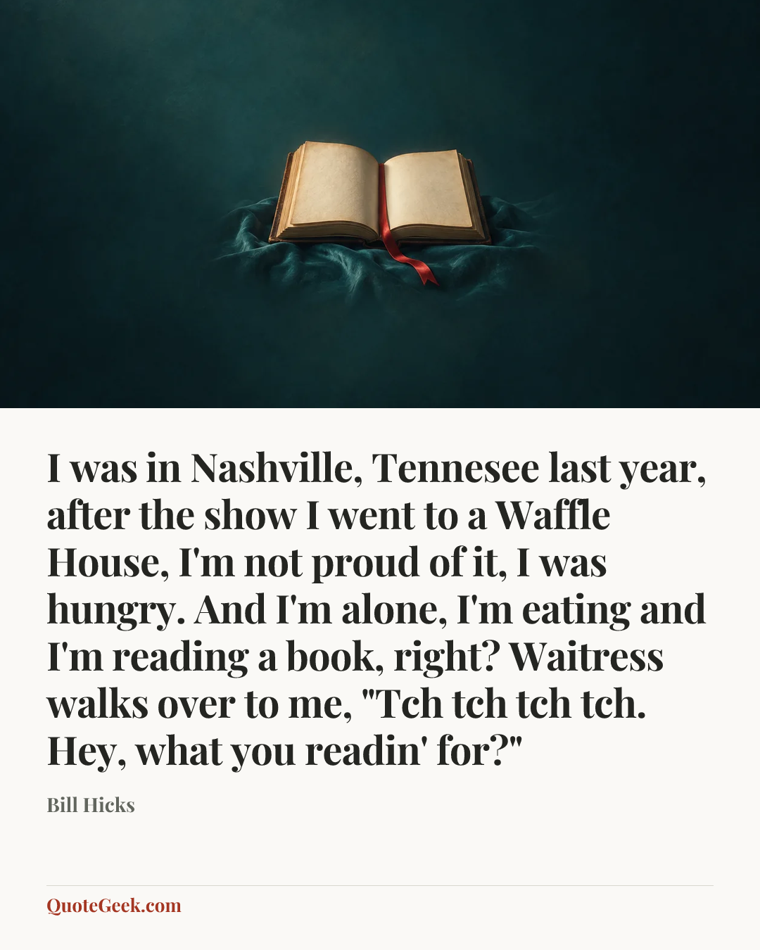 “I was in Nashville, Tennesee last year, after the show I went to a Waffle House, I'm not proud of it, I was hungry. And I'm alone, I'm eating and I'm reading a book, right? Waitress walks over to me, "Tch tch tch tch. Hey, what you readin' for?"” — Bill Hicks. Illustrated QuoteGeek card.