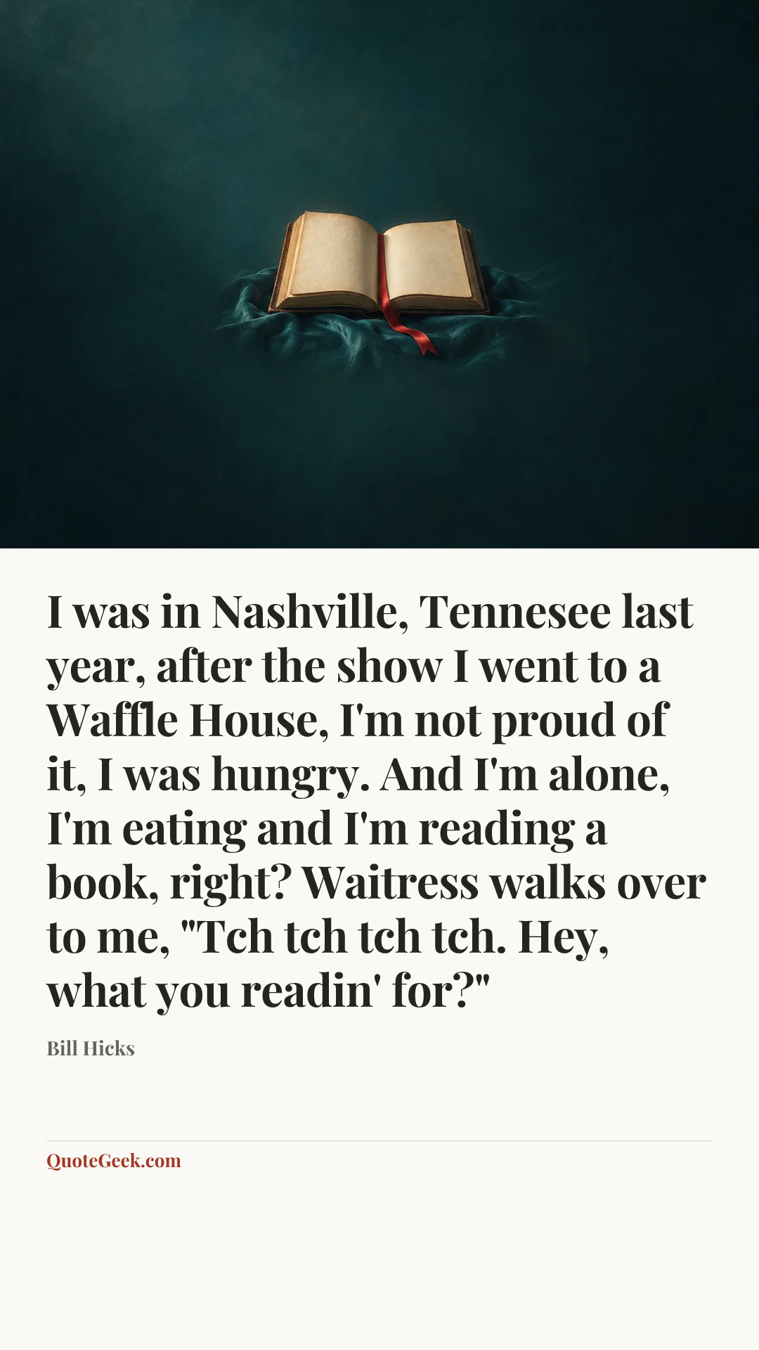 “I was in Nashville, Tennesee last year, after the show I went to a Waffle House, I'm not proud of it, I was hungry. And I'm alone, I'm eating and I'm reading a book, right? Waitress walks over to me, "Tch tch tch tch. Hey, what you readin' for?"” — Bill Hicks. Illustrated QuoteGeek card.