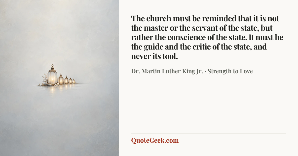 “The church must be reminded that it is not the master or the servant of the state, but rather the conscience of the state. It must be the guide and the critic of the state, and never its tool.” — Dr. Martin Luther King Jr. · Strength to Love. Illustrated QuoteGeek card.