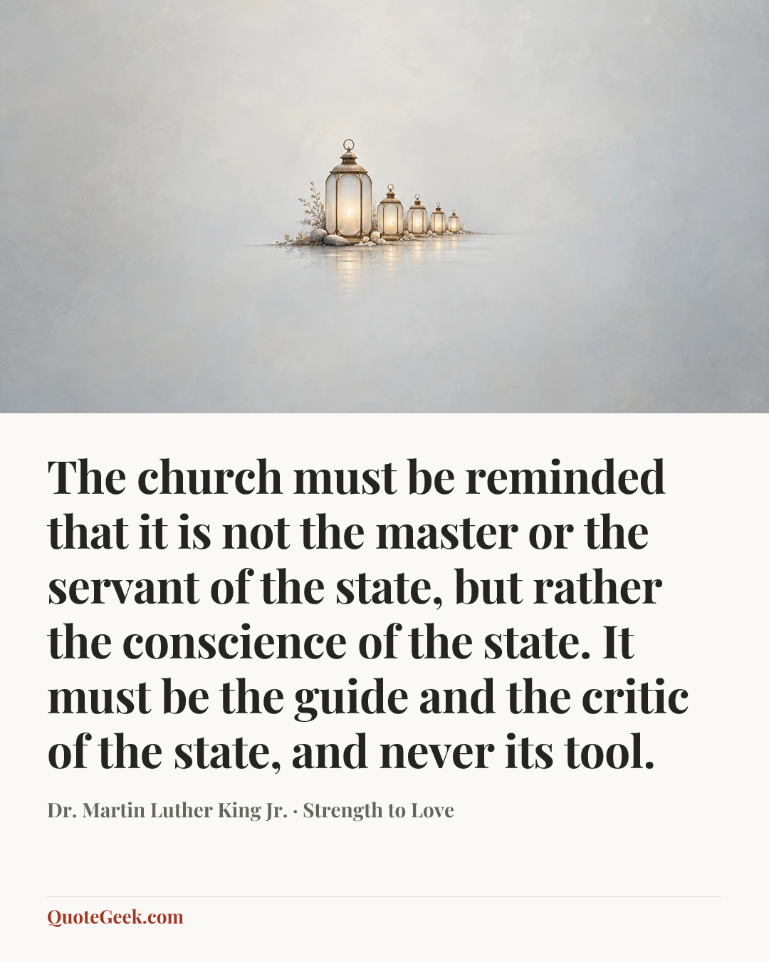“The church must be reminded that it is not the master or the servant of the state, but rather the conscience of the state. It must be the guide and the critic of the state, and never its tool.” — Dr. Martin Luther King Jr. · Strength to Love. Illustrated QuoteGeek card.